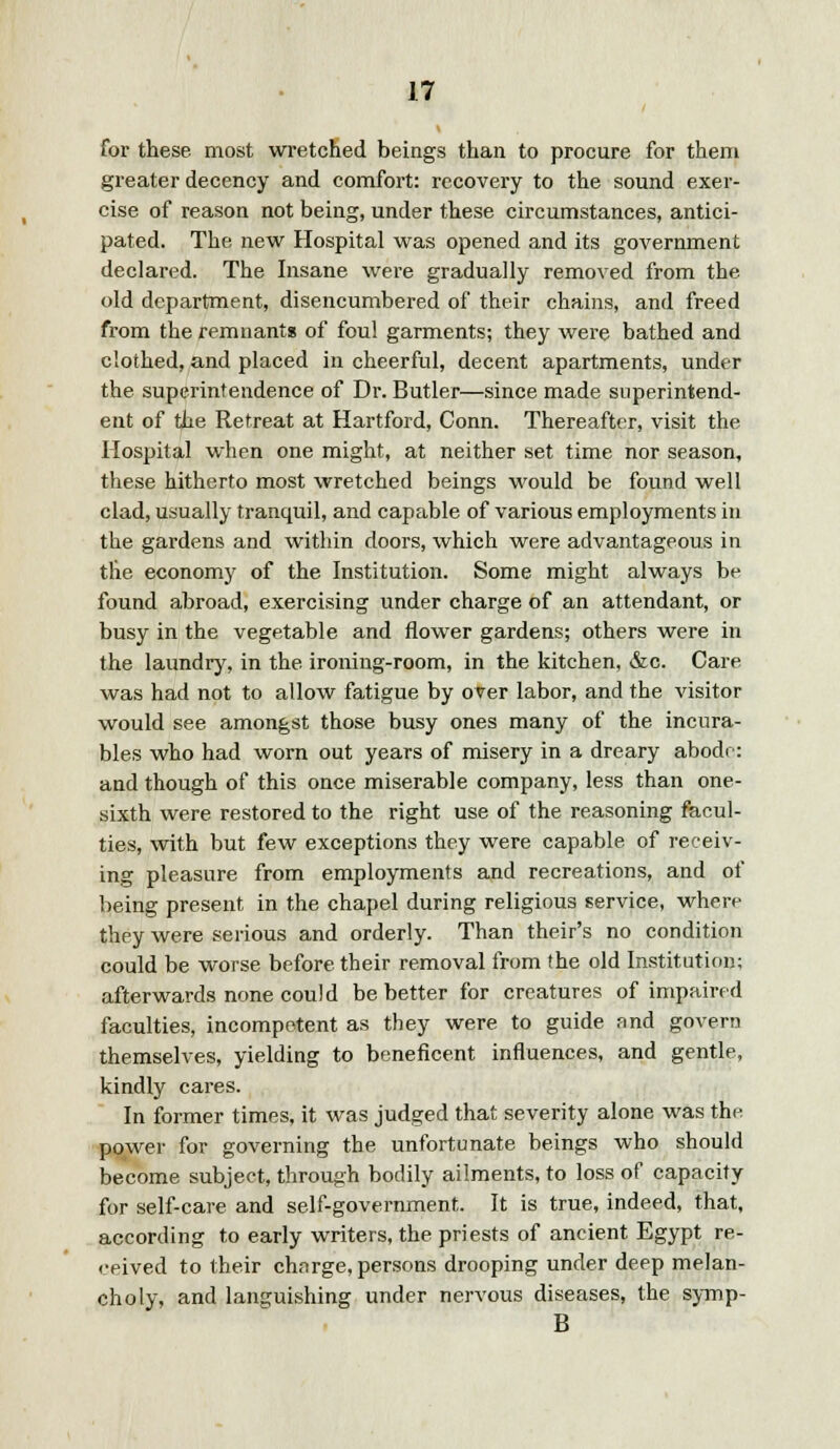 for these most wretched beings than to procure for them greater decency and comfort: recovery to the sound exer- cise of reason not being, under these circumstances, antici- pated. The new Hospital was opened and its government declared. The Insane were gradually removed from the old department, disencumbered of their chains, and freed from the remnants of foul garments; they were bathed and clothed, and placed in cheerful, decent apartments, under the superintendence of Dr. Butler—since made superintend- ent of the Retreat at Hartford, Conn. Thereafter, visit the Hospital when one might, at neither set time nor season, these hitherto most wretched beings would be found well clad, usually tranquil, and capable of various employments in the gardens and within doors, which were advantageous in the economy of the Institution. Some might always be found abroad, exercising under charge of an attendant, or busy in the vegetable and flower gardens; others were in the laundry, in the ironing-room, in the kitchen, &c. Care was had not to allow fatigue by over labor, and the visitor would see amongst those busy ones many of the incura- bles who had worn out years of misery in a dreary abode: and though of this once miserable company, less than one- sixth were restored to the right use of the reasoning facul- ties, with but few exceptions they were capable of receiv- ing pleasure from employments and recreations, and of being present in the chapel during religious service, where they were serious and orderly. Than their's no condition could be worse before their removal from the old Institution; afterwards none could be better for creatures of impaired faculties, incompetent as they were to guide and govern themselves, yielding to beneficent influences, and gentle, kindly cares. In former times, it was judged that severity alone was the power for governing the unfortunate beings who should become subject, through bodily ailments, to loss of capacity for self-care and self-government. It is true, indeed, that, according to early writers, the priests of ancient Egypt re- reived to their charge, persons drooping under deep melan- choly, and languishing under nervous diseases, the symp- B