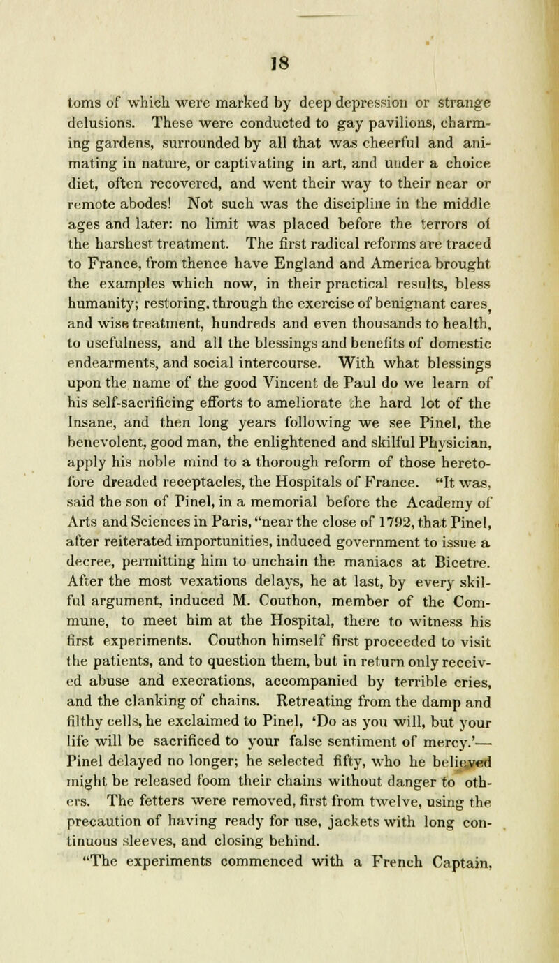 toms of which were marked by deep depression or strange delusions. These were conducted to gay pavilions, charm- ing gardens, surrounded by all that was cheerful and ani- mating in nature, or captivating in art, and under a choice diet, often recovered, and went their way to their near or remote abodes! Not such was the discipline in the middle ages and later: no limit was placed before the terrors ol the harshest treatment. The first radical reforms are traced to France, from thence have England and America brought the examples which now, in their practical results, bless humanity; restoring, through the exercise of benignant cares and wise treatment, hundreds and even thousands to health, to usefulness, and all the blessings and benefits of domestic endearments, and social intercourse. With what blessings upon the name of the good Vincent de Paul do we learn of his self-sacrificing efforts to ameliorate she hard lot of the Insane, and then long years following we see Pinel, the benevolent, good man, the enlightened and skilful Physician, apply his noble mind to a thorough reform of those hereto- fore dreaded receptacles, the Hospitals of France. It was, said the son of Pinel, in a memorial before the Academy of Arts and Sciences in Paris, near the close of 1792, that Pinel, after reiterated importunities, induced government to issue a decree, permitting him to unchain the maniacs at Bicetre. After the most vexatious delays, he at last, by every skil- ful argument, induced M. Couthon, member of the Com- mune, to meet him at the Hospital, there to witness his first experiments. Couthon himself first proceeded to visit the patients, and to question them, but in return only receiv- ed abuse and execrations, accompanied by terrible cries, and the clanking of chains. Retreating from the damp and filthy cells, he exclaimed to Pinel, 'Do as you will, but your life will be sacrificed to your false sentiment of mercy.'— Pinel delayed no longer; he selected fifty, who he believed might be released foom their chains without danger to oth- ers. The fetters were removed, first from twelve, using the precaution of having ready for use, jackets with long con- tinuous sleeves, and closing behind. The experiments commenced with a French Captain,