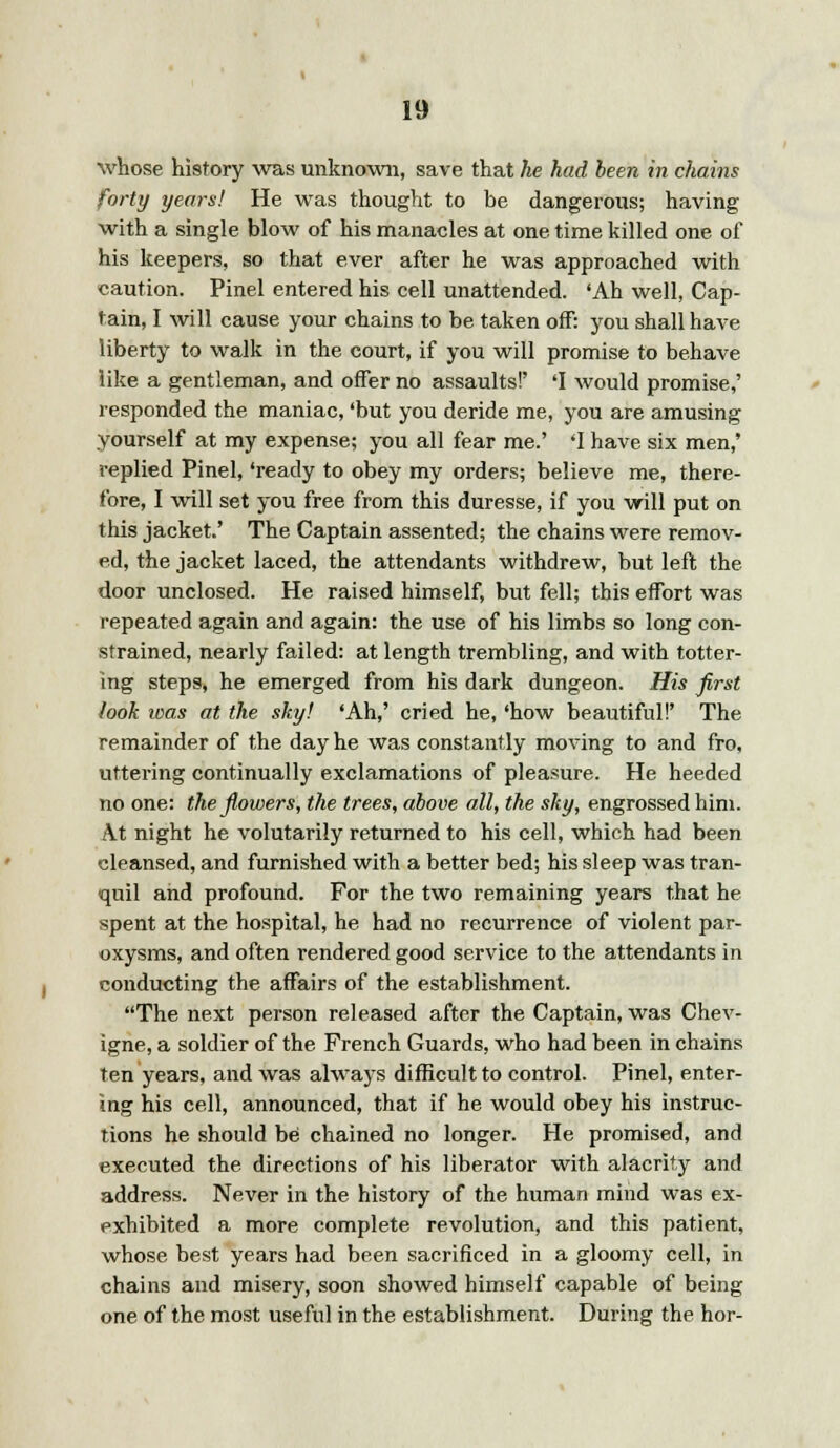 whose history was unknown, save that he had been in chains forty years! He was thought to be dangerous; having with a single blow of his manacles at one time killed one of his keepers, so that ever after he was approached with caution. Pinel entered his cell unattended. 'Ah well, Cap- tain, I will cause your chains to be taken off: you shall have liberty to walk in the court, if you will promise to behave like a gentleman, and offer no assaults!' 'I would promise,' responded the maniac, 'but you deride me, you are amusing yourself at my expense; you all fear me.' 'I have six men,' replied Pinel, 'ready to obey my orders; believe me, there- fore, I will set you free from this duresse, if you will put on this jacket.' The Captain assented; the chains were remov- ed, the jacket laced, the attendants withdrew, but left the door unclosed. He raised himself, but fell; this effort was repeated again and again: the use of his limbs so long con- strained, nearly failed: at length trembling, and with totter- ing steps, he emerged from his dark dungeon. His first look was at the sky! 'Ah,' cried he, 'how beautiful!' The remainder of the day he was constantly moving to and fro, uttering continually exclamations of pleasure. He heeded no one: the flowers, the trees, above all, the sky, engrossed him. At night he volutarily returned to his cell, which had been cleansed, and furnished with a better bed; his sleep was tran- quil and profound. For the two remaining years that he spent at the hospital, he had no recurrence of violent par- oxysms, and often rendered good service to the attendants in conducting the affairs of the establishment. The next person released after the Captain, was Chev- igne, a soldier of the French Guards, who had been in chains ten years, and was always difficult to control. Pinel, enter- ing his cell, announced, that if he would obey his instruc- tions he should be chained no longer. He promised, and executed the directions of his liberator with alacrity and address. Never in the history of the human mind was ex- exhibited a more complete revolution, and this patient, whose best years had been sacrificed in a gloomy cell, in chains and misery, soon showed himself capable of being one of the most useful in the establishment. During the hor-