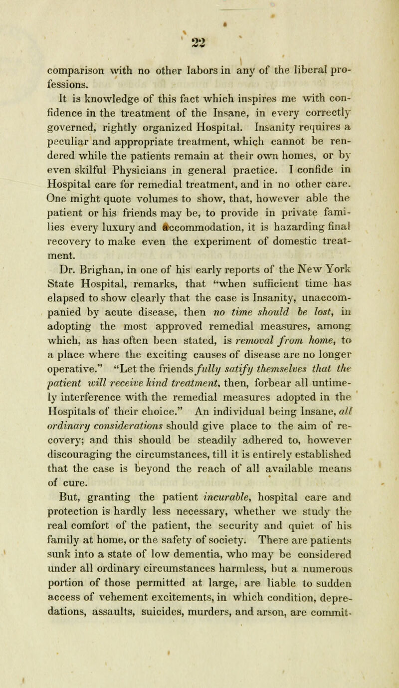 • comparison with no other labors in any of the liberal pro- fessions. It is knowledge of this fact which inspires me with con- fidence in the treatment of the Insane, in every correctly governed, rightly organized Hospital. Insanity requires a peculiar and appropriate treatment, which cannot be ren- dered while the patients remain at their own homes, or by even skilful Physicians in general practice. I confide in Hospital care for remedial treatment, and in no other care. One might quote volumes to show, that, however able the patient or his friends may be, to provide in private fami- lies every luxury and Accommodation, it is hazarding final recovery to make even the experiment of domestic treat- ment. Dr. Brighan, in one of his early reports of the New York State Hospital, remarks, that ''when sufficient time has elapsed to show clearly that the case is Insanity, unaccom- panied by acute disease, then no time should be lost, in adopting the most approved remedial measures, among which, as has often been stated, is removal from home, to a place where the exciting causes of disease are no longer operative. Let the friends fully satify themselves that the patient will receive kind treatment, then, forbear all untime- ly interference with the remedial measures adopted in the Hospitals of their choice. An individual being Insane, all ordinary considerations should give place to the aim of re- covery; and this should be steadily adhered to, however discouraging the circumstances, till it is entirely established that the case is beyond the reach of all available means of cure. But, granting the patient incurable, hospital care and protection is hardly less necessary, whether we study the real comfort of the patient, the security and quiet of his family at home, or the safety of society. There are patients sunk into a state of low dementia, who may be considered under all ordinary circumstances harmless, but a numerous portion of those permitted at large, are liable to sudden access of vehement excitements, in which condition, depre- dations, assaults, suicides, murders, and arson, are commit-