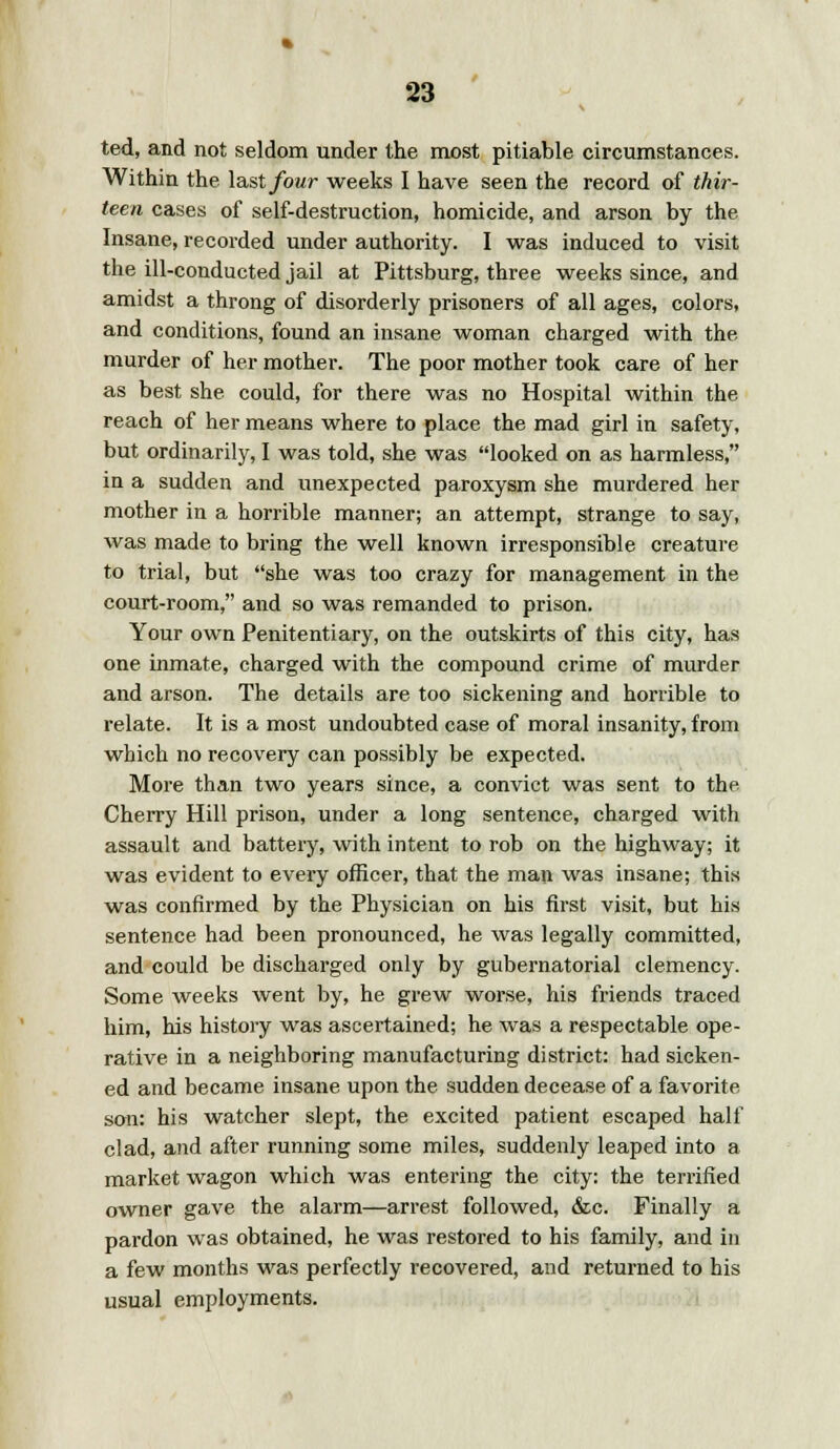 ted, and not seldom under the most pitiable circumstances. Within the last four weeks I have seen the record of thir- teen cases of self-destruction, homicide, and arson by the Insane, recorded under authority. I was induced to visit the ill-conducted jail at Pittsburg, three weeks since, and amidst a throng of disorderly prisoners of all ages, colors, and conditions, found an insane woman charged with the murder of her mother. The poor mother took care of her as best she could, for there was no Hospital within the reach of her means where to place the mad girl in safety, but ordinarily, I was told, she was looked on as harmless, in a sudden and unexpected paroxysm she murdered her mother in a horrible manner; an attempt, strange to say, was made to bring the well known irresponsible creature to trial, but she was too crazy for management in the court-room, and so was remanded to prison. Your own Penitentiary, on the outskirts of this city, has one inmate, charged with the compound crime of murder and arson. The details are too sickening and horrible to relate. It is a most undoubted case of moral insanity, from which no recovery can possibly be expected. More than two years since, a convict was sent to the Cherry Hill prison, under a long sentence, charged with assault and battery, with intent to rob on the highway; it was evident to every officer, that the man was insane; this was confirmed by the Physician on his first visit, but his sentence had been pronounced, he was legally committed, and could be discharged only by gubernatorial clemency. Some weeks went by, he grew worse, his friends traced him, his history was ascertained; he was a respectable ope- rative in a neighboring manufacturing district: had sicken- ed and became insane upon the sudden decease of a favorite son: his watcher slept, the excited patient escaped half clad, and after running some miles, suddenly leaped into a market wagon which was entering the city: the terrified owner gave the alarm—arrest followed, <fcc. Finally a pardon was obtained, he was restored to his family, and in a few months was perfectly recovered, and returned to his usual employments.