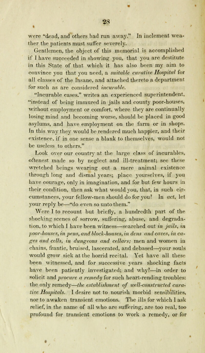 » were dead, and others had run away. In inclement wea- ther the patients must suffer severely. Gentlemen, the object of this memorial is accomplished if I have succeeded in showing you, that you are destitute in this State of that which it has also been my aim to convince you that you need, a suitable curative Hospital for all classes of the Insane, and attached thereto a department for such as are considered incurable. Incurable cases. writes an experienced superintendent, instead of being immured in jails and county poor-houses, without employment or comfort, where they are continually losing mind and becoming worse, should be placed in good asylums, and have employment on the farm or in shops. In this way they would be rendered much happier, and their existence, if in one sense a blank to themselves, would not be useless to others. Look over our country at the large class of incurables, oftenest made so by neglect and ill-treatment; see these wretched beings wearing out a mere animal existence through long and dismal years; place yourselves, if you have courage, only in imagination, and for but few hours in their condition, then ask what would you, that, in such cir- cumstances, your fellow-men should do for you? In act, let your reply be—do even so unto them. Were I to recount but briefly, a hundredth part of the shocking scenes of sorrow, suffering, abuse, and degrada- tion, to which I have been witness—searched out in jails, in poor-houses, in pens, and block-houses, in dens and caves, in ca- ges and, cells, in dungeons and cellars; men and women in chains, frantic, bruised, lascerated, and debased—your souls would grow sick at the horrid recital. Yet have all these been witnessed, and for successive years shocking facts have been patiently investigated; and why?—in order to solicit and procure a remedy for such heart-rending troubles: the only remedy—the establishment of ivell-constructed cura- tive Hospitals. I desire not to nourish morbid sensibilities, nor to awaken transient emotions. The ills for which I ask relief, in the name of all who are suffering, are too real, too profound for transient emotions to work a remedy, or for