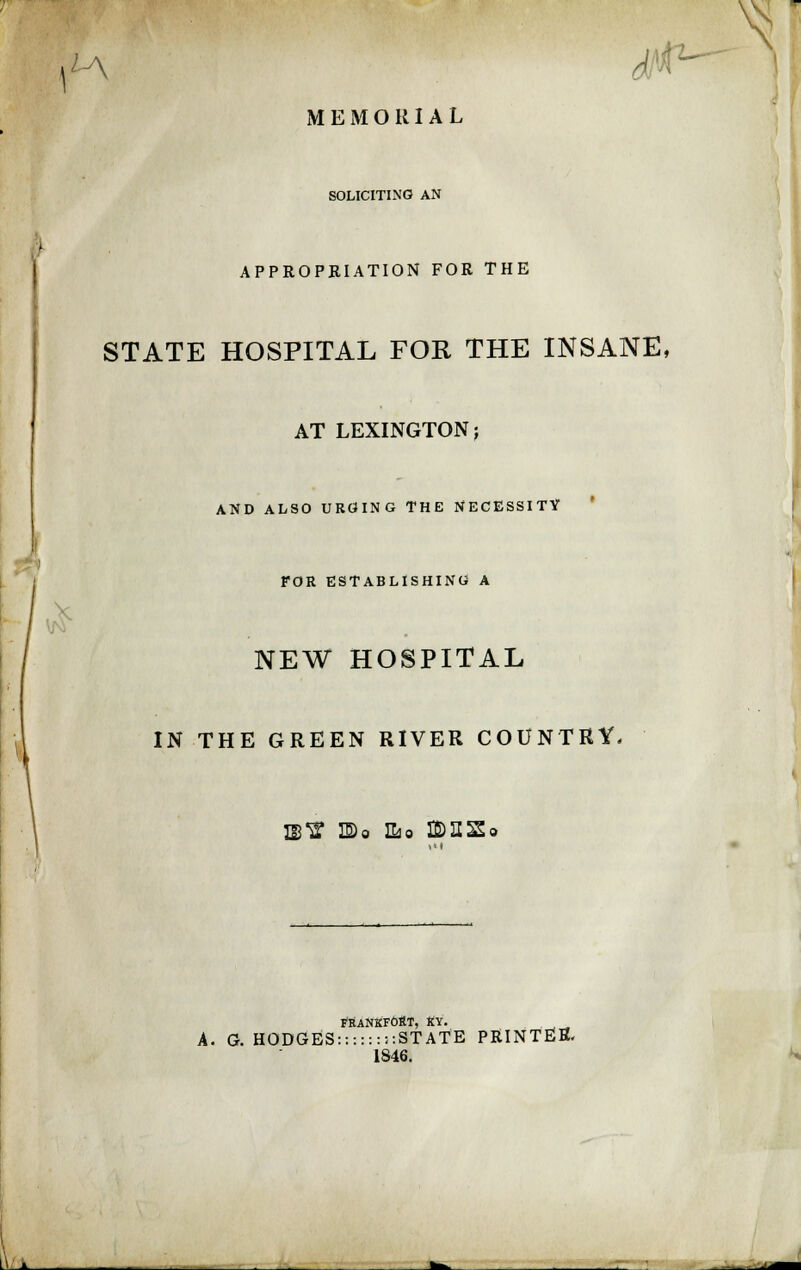 *A u MEMORIAL SOLICITING AN APPROPKIATION FOR THE STATE HOSPITAL FOR THE INSANE, AT LEXINGTON? AND ALSO URGING THE NECESSITY FOR ESTABLISHING A NEW HOSPITAL IN THE GREEN RIVER COUNTRY. Frankfort, ky. A. G. HODGES::::::;:STATE PRINTER. 1846.