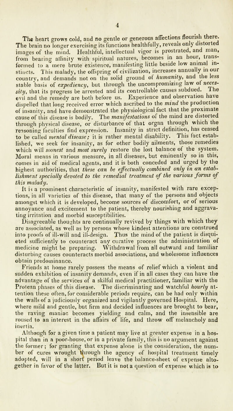 The brain no longer exercising its functions healthfully, reveals only distorted images of the mind. Healthful, intellectual vigor is prostrated, and man, from bearing affinity with spiritual natures, becomes in an hour, trans- formed to a mere brute existence, manifesting little beside low animal in- stincts. This malady, the offspring of civilization, increases annually in our country, and demands not on the solid ground of humanity, and the less stable basis of expediency, but through the uncompromizing law of neces- sity, that its progress be arrested and its controllable causes subdued. The evil and the remedy are both before us. Experience and observation have dispelled that long received error which ascribed to the mind the production of insanity, and have demonstrated the physiological fact that the proximate cause of this disease is bodily. The manifestations of the mind are distorted through phvsical disease, or disturbance of that organ through which the reasoning faculties find expression. Insanity in strict definition, has ceased to be called mental disease; it is rather mental disability. This fact estab- lished, we seek for insanity, as for other bodily ailments, those remedies which will soonest and most surely restore the lost balance of the system. Moral means in various measure, in all diseases, but eminently so in this, comes in aid of medical agents, and it is both conceded and urged by the highest authorities, that these can be effectually combined only in an estab- lishment specially devoted to the remedial treatment of the various forms of this malady. It h a prominent characteristic of insanity, manifested with rare excep- tions, in all varieties of this disease, that many of the persons and objects amongst which it is developed, become sources of discomfort, or ot serious annoyance and excitement to the patient, thereby nourishing and aggrava- ting irritation and morbid susceptibilities. Disagreeable thoughts are continually revived by things with which they are associated, as well as by persons whose kindest attentions are construed into proofs of ill-will and ill-design. Thus the mind of the patient is disqui- eted sufficiently to counteract any curative process the administration of medicine might be preparing. Withdrawal from all outward and familiar disturbing causes counteracts morbid associations, and wholesome influences obtain predominance. Friends at home rarely possess the means of relief which a violent and sudden exhibition of insanity demands, even if in all cases they can have the advantage of the services of a skilful medical practitioner, familiar with the Protean phases of this disease. The discriminating and watchful hourly at- tention these often, for considerable periods require, can be had only within the walls of a judiciously organized and vigilantly governed Hospital. Here, where mild and gentle, but firm and decided influences are brought to bear, the raving maniac becomes yielding and calm, and the insensible are roused to an interest in the affairs of life, and throw oft melancholy and inertia. Although for a given time a patient may live at greater expense in a hos- pital than in a poor-house, or in a private family, this is no argument against the former; for granting that expense alone is the consideration, the num- ber of cures wrought through the agency of hospital treatment timely adopted, will in a short period leave the balance-sheet of expense alto- gether in favor of the latter. But it is not a question of expense which is to