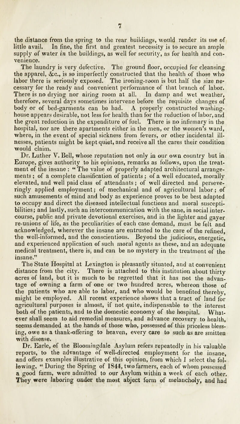 the distance from the spring to the rear buildings, would render its use of little avail. In fine, the first and greatest necessity is to secure an ample supply of water in the buildings, as well for security, as for health and con- venience. The laundry is very defective. The ground floor, occupied for cleansing the apparel, &c, is so imperfectly constructed that the health of those who labor there is seriously exposed. The ironing-room is but half the size ne- cessary for the ready and convenient performance of that branch of labor. There is no drying nor airing room at all. In damp and wet weather, therefore, several days sometimes intervene before the requisite changes of body or of bed-garments can be had. A properly constructed washing- house appears desirable, not less for health than for the reduction of labor, and the great reduction in the expenditure of fuel. There is no infirmary in the hospital, nor are there apartments either in the men, or the women's ward, where, in the event of special sickness from fevers, or other incidental ill- nesses, patients might be kept quiet, and receive all the cares their condition would claim. Dr. Luther V. Bell, whose reputation not only in our own country but in Europe, gives authority to his opinions, remarks as follows, upon the treat- ment of the insane :  The value of properly adapted architectural arrange- ments ; of a complete classification of patients ; of a well educated, morally elevated, and well paid class of attendants; of well directed and perseve- ringly applied employment; of mechanical and of agricultural labor; of such amusements of mind and body as experience proves to be best adapted to occupy and direct the diseased intellectual functions and moral suscepti- bilities; and lastly, such an intercommunication with the sane, in social inter- course, public and private devotional exercises, and in the lighter and gayer re-unions of life, as the peculiarities of each case demand, must be felt and acknowledged, wherever the insane are entrusted to the care of the refined, the well-informed, and the conscientious. Beyond the judicious, energetic, and experienced application of such moral agents as these, and an adequate medical treatment, there is, and can be no mystery in the treatment of the insane. The State Hospital at Lexington is pleasantly situated, and at convenient distance from the city. There is attached to this institution about thirty acres of land, but it is much to be regretted that it has not the advan- tage of owning a farm of one or two hundred acres, whereon those of the patieMs who are able to labor, and who would be benefited thereby, might be employed. All recent experience shows that a tract of land for agricultural purposes is almost, if not quite, indispensable to the interest both of the patients, and to the domestic economy of the hospital. What- ever shall seem to aid remedial measures, and advance recovery to health, seems demanded at the hands of those who, possessed of this priceless bless- ing, owe as a thank-offering to heaven, every care to such as are smitten with disease. Dr. Earie, of the Bloomingdale Asylum refers repeatedly in his valuable reports, to the advantage of weVl-directed employment for the insane, and offers examples illustrative of this opinion, from which I select the fol- lowing,  During the Spring of 1844, two farmers, each of whom possessed a good farm, were admitted to our Asylum within a week of each other. They were laboring wider the most abject form of melancholy, and had