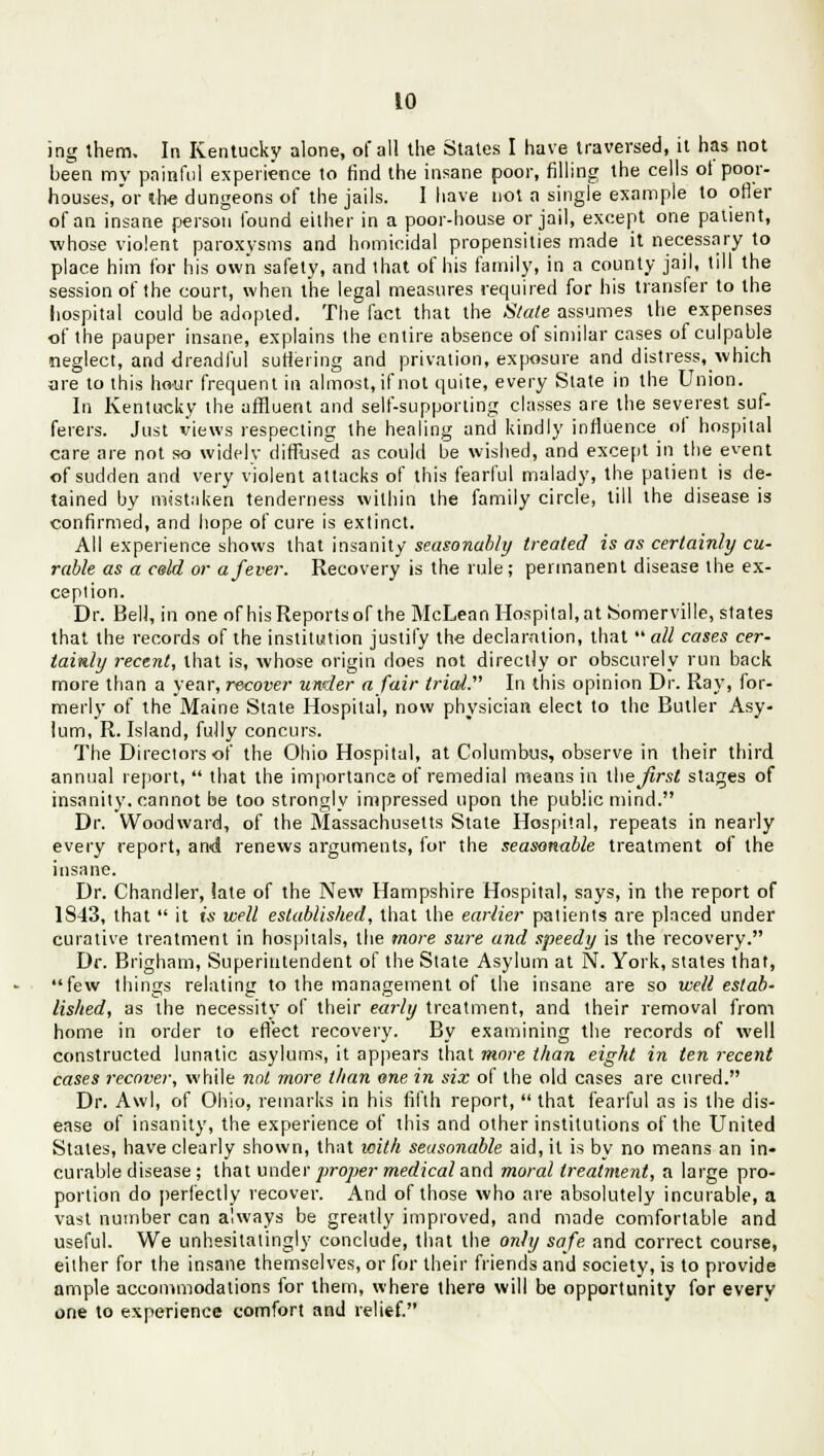 ing them. In Kentucky alone, of all the States I have traversed, it has not been my painful experience to find the insane poor, filling the cells ot poor- houses, or the dungeons of the jails. I have not a single example to offer of an insane person found either in a poor-house or jail, except one patient, whose violent paroxysms and homicidal propensities made it necessary to place him for his own safely, and that of his family, in a county jail, till the session of the court, when the legal measures required for his transfer to the hospital could be adopted. The fact that the Stale assumes the expenses of the pauper insane, explains the entire absence of similar cases of culpable neglect, and dreadful suffering and privation, exposure and distress, which are to this hour frequent in almost, if not quite, every State in the Union. In Kentucky the affluent and self-supporting classes are the severest suf- ferers. Just views respecting the healing and kindly influence ol hospital care are not so widely diffused as could be wished, and except in the event of sudden and very violent attacks of this fearful malady, the patient is de- tained by mistaken tenderness within the family circle, till the disease is confirmed, and hope of cure is extinct. All experience shows that insanity seasonably treated is as certainly cu- rable as a celd or a fever. Recovery is the rule; permanent disease the ex- ception. Dr. Bell, in one of his Reports of the McLean Hospital, at Somerville, states that the records of the institution justify the declaration, that  all cases cer- tainly recent, that is, whose origin does not directly or obscurely run back more than a year, recover under a fair trial. In this opinion Dr. Ray, for- merly of the Maine State Hospital, now physician elect to the Butler Asy- lum, R. Island, fully concurs. The Directors of the Ohio Hospital, at Columbus, observe in their third annual report,  that the importance of remedial means in lUeJirsl stages of insanity, cannot be too strongly impressed upon the public mind. Dr. Woodward, of the Massachusetts State Hospital, repeats in nearly every report, and renews arguments, for the seasonable treatment of the insane. Dr. Chandler, iate of the New Hampshire Hospital, says, in the report of 1843, that  it is well established, that the earlier patients are placed under curative treatment in hospitals, the more sure and speedy is the recovery. Dr. Brigham, Superintendent of the State Asylum at N. York, states that, few things relating to the management of the insane are so well estab- lished, as the necessity of their early treatment, and their removal from home in order to effect recovery. By examining the records of well constructed lunatic asylums, it appears that more than eight in ten recent cases recover, while not more than one in six of the old cases are cured. Dr. Awl, of Ohio, remarks in his fifth report, that fearful as is the dis- ease of insanity, the experience of this and other institutions of the United States, have clearly shown, that with seasonable aid, it is by no means an in- curable disease ; that under proper medical and moral treatment, a large pro- portion do perfectly recover. And of those who are absolutely incurable, a vast number can always be greatly improved, and made comfortable and useful. We unhesitatingly conclude, that the only safe and correct course, either for the insane themselves, or for their friends and society, is to provide ample accommodations for them, where there will be opportunity for every one to experience comfort and relief.