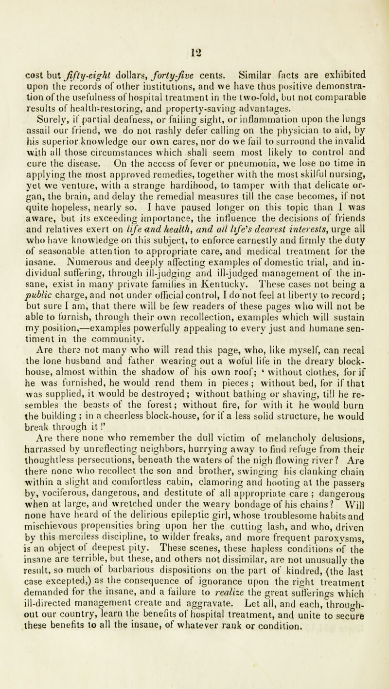 cost but fifty-eight dollars, forty-five cents. Similar facts are exhibited upon the records of other institutions, and we have thus positive demonstra- tion of the usefulness of hospital treatment in the two-fold, but not comparable results of health-restoring, and property-saving advantages. Surely, if partial deafness, or failing sight, or inflammation upon the lungs assail our friend, we do not rashly defer calling on the physician to aid, by his superior knowledge our own cares, nor do we fail to surround the invalid with all those circumstances which shall seem most likely to control and cure the disease. On the access of fever or pneumonia, we lose no time in applying the most approved remedies, together with the most skilful nursing, yet we venture, with a strange hardihood, to tamper with that delicate or- gan, the brain, and delay the remedial measures till the case becomes, if not quite hopeless, nearly so. I have paused longer on this topic than I was aware, but its exceeding importance, the influence the decisions of friends and relatives exert on life and health, and ad life's dearest interests, urge all who have knowledge on this subject, to enforce earnestly and firmly the duty of seasonable attention to appropriate care, and medical treatment for the insane. Numerous and deeply affecting examples of domestic trial, and in- dividual suffering, through ill-judging and ill-judged management of the in- sane, exist in many private families in Kentucky. These cases not being a public charge, and not under official control, I do not feel at liberty to record ; but sure I am, that there will be few readers of these pages who will not be able to furnish, through their own recollection, examples which will sustain my position,—examples powerfully appealing to every just and humane sen- timent in the community. Are there not many who will read this page, who, like myself, can recal the lone husband and father wearing out a woful life in the dreary block- house, almost within the shadow of his own roof; ' without clothes, for if he was furnished, he would rend them in pieces; without bed, for if that was supplied, it would be destroyed; without bathing or shaving, till he re- sembles the beasts of the forest; without fire, for with it he would burn the building ; in a cheerless block-house, for if a less solid structure, he would break through it!' Are there none who remember the dull victim of melancholy delusions, harrassed by unreflecting neighbors, hurrying away to find refuge from their thoughtless persecutions, beneath the waters of the nigh flowing river? Are there none who recollect the son and brother, swinging his clanking chain within a slight and comfortless cabin, clamoring and hooting at the passers by, vociferous, dangerous, and destitute of all appropriate care ; dangerous when at large, and wretched under the weary bondage of his chains? Will none have heard of the delirious epileptic girl, whose troublesome habits and mischievous propensities bring upon her the cutting lash, and who, driven by this merciless discipline, to wilder freaks, and more frequent paroxysms, is an object of deepest pity. These scenes, these hapless conditions of the insane are terrible, but these, and others not dissimilar, are not unusually the result, so much of barbarious dispositions on the part of kindred, (the last case excepted,) as the consequence of ignorance upon the right treatment demanded for the insane, and a failure to realize the great sufferings which ill-directed management create and aggravate. Let all, and each, through- out our country, learn the benefits of hospital treatment, and unite to secure these benefits to all the insane, of whatever rank or condition.