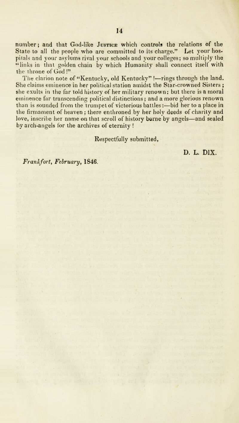number; and that God-like Justice which controls the relations of the State to all the people who are committed to its charge. Let your hos- pitals and your asylums rival your schools and your colleges; so multiply the links in that golden chain by which Humanity shall connect itself with the throne of God ! The clarion note of Kentucky, old Kentucky !—rings through the land. She claims eminence in her political station amidst the Siar-crowned Sisters ; she exults in the far told history of her military renown; but there is a moral eminence far transcending political distinctions; and a more glorious renown than is sounded from the trumpet of victorious battles:—bid her to a place in the firmament of heaven ; there enthroned by her holy deeds of charity and love, inscribe her name on that scroll of history borne by angels—and sealed by arch-angels for the archives of eternity ! Respectfully submitted, D. L. D1X. Frankfort, February, 1846.
