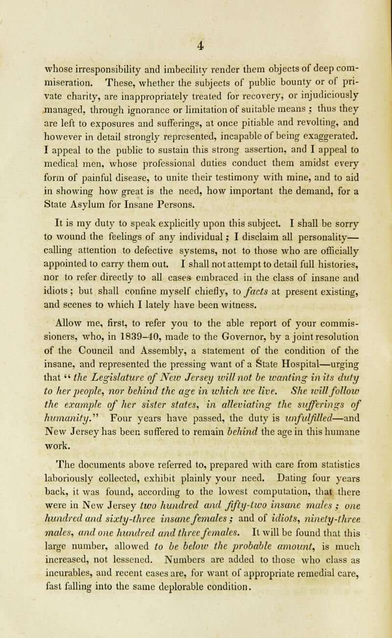 whose irresponsibility and imbecility render them objects of deep com- miseration. These, whether the subjects of public bounty or of pri- vate charity, are inappropriately treated for recovery, or injudiciously managed, through ignorance or limitation of suitable means ; thus they are left to exposures and sufferings, at once pitiable and revolting, and however in detail strongly represented, incapable of being exaggerated. I appeal to the public to sustain this strong assertion, and I appeal to medical men, whose professional duties conduct them amidst every form of painful disease, to unite their testimony with mine, and to aid in showing how great is the need, how important the demand, for a State Asylum for Insane Persons. It is my duty to speak explicitly upon this subject. I shall be sorry to wound the feelings of any individual; I disclaim all personality— calling attention to defective systems, not to those who are officially appointed to carry them out. I shall not attempt to detail full histories, nor to refer directly to all cases embraced in the class of insane and idiots ; but shall confine myself chiefly, to facts at present existing, and scenes to which I lately have been witness. Allow me, first, to refer you to the able report of your commis- sioners, who, in 1839-40, made to the Governor, by a joint resolution of the Council and Assembly, a statement of the condition of the insane, and represented the pressing want of a State Hospital—urging that  the Legislature of Nciv Jersey will not be wanting in its duly to her people, nor behind the age in which ice live. She will follow the example of her sister states, in alleviating the sufferings of humanity. Four years have passed, the duty is unfulfilled—and New Jersey has been suffered to remain behind the age in this humane work. The documents above referred to, prepared with care from statistics laboriously collected, exhibit plainly your need. Dating four years back, it was found, according to the lowest computation, that there were in New Jersey two hundred and fifty-two insane males ; one hundred and sixty-three insane females ; and of idiots, ninety-three, males, and one hundred and three females. It will be found that this large number, allowed to be below the probable amount, is much increased, not lessened. Numbers are added to those who class as incurables, and recent cases are, for want of appropriate remedial care, fast falling into the same deplorable condition.