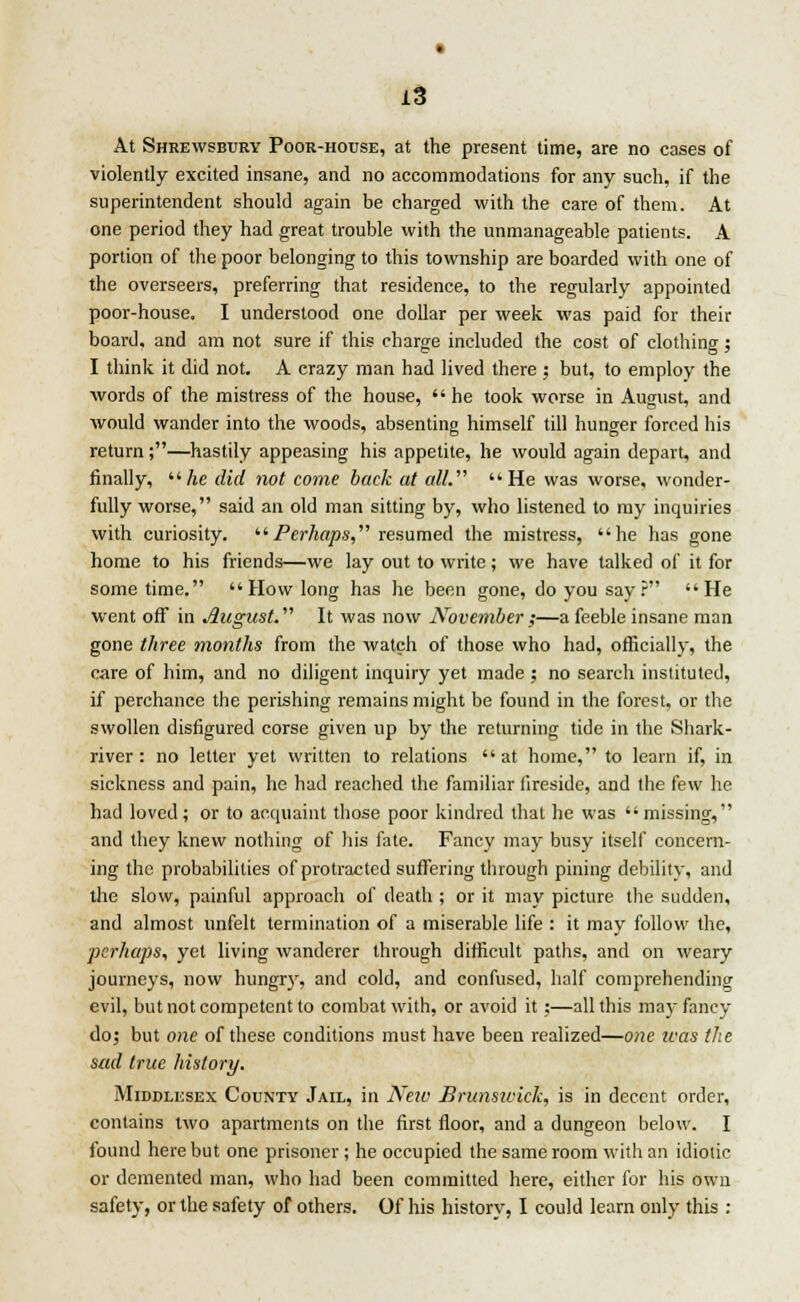 At Shrewsbury Poor-house, at the present time, are no cases of violently excited insane, and no accommodations for any such, if the superintendent should again be charged with the care of them. At one period they had great trouble with the unmanageable patients. A portion of the poor belonging to this township are boarded with one of the overseers, preferring that residence, to the regularly appointed poor-house. I understood one dollar per week was paid for their board, and am not sure if this charge included the cost of clothing ; I think it did not. A crazy man had lived there; but, to employ the words of the mistress of the house,  he took worse in August, and would wander into the woods, absenting himself till hunger forced his return;—hastily appeasing his appetite, he would again depart, and finally,  he did not come back at all. He was worse, wonder- fully worse, said an old man sitting by, who listened to my inquiries with curiosity. Perhaps, resumed the mistress, he has gone home to his friends—we lay out to write; we have talked of it for sometime.  How long has he been gone, do you say? He went off in August. It was now November ;—a feeble insane man gone three months from the watch of those who had, officially, the rare of him, and no diligent inquiry yet made ; no search instituted, if perchance the perishing remains might be found in the forest, or the swollen disfigured corse given up by the returning tide in the Shark- river : no letter yet written to relations  at home, to learn if, in sickness and pain, he had reached the familiar fireside, and the few he had loved; or to acquaint those poor kindred that he was missing, and they knew nothing of his fate. Fancy may busy itself concern- ing the probabilities of protracted suffering through pining debility, and the slow, painful approach of death ; or it may picture the sudden, and almost unfelt termination of a miserable life : it may follow the, perhaps, yet living wanderer through difficult paths, and on weary journeys, now hungry, and cold, and confused, half comprehending evil, but not competent to combat with, or avoid it ;—all this may fancy do; but one of these conditions must have been realized—one teas the sad true history. Middlesex County Jail, in New Brunswick, is in decent order, contains two apartments on the first floor, and a dungeon below. I found here but one prisoner ; he occupied the same room with an idiotic or demented man, who had been committed here, either for his own safety, or the safety of others. Of his history, I could learn only this :