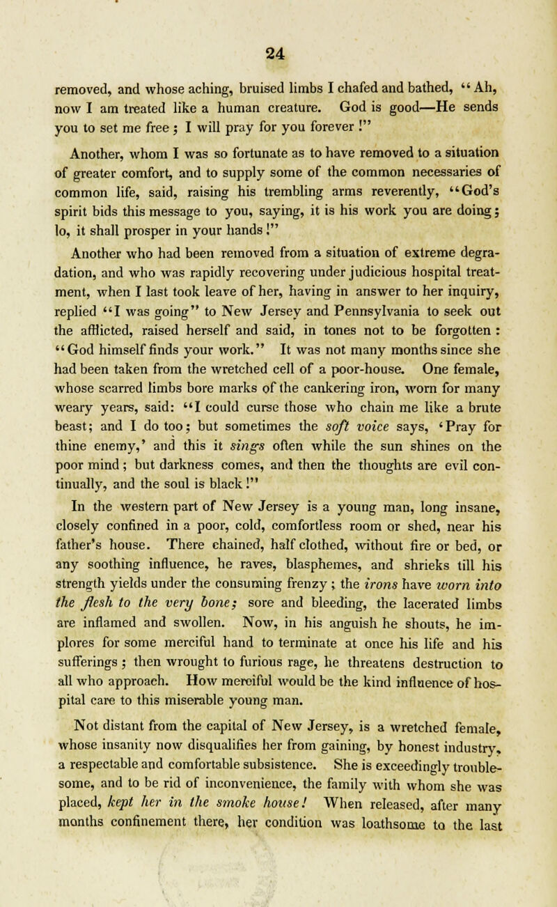 removed, and whose aching, bruised limbs I chafed and bathed,  Ah, now I am treated like a human creature. God is good—He sends you to set me free; I will pray for you forever ! Another, whom I was so fortunate as to have removed to a situation of greater comfort, and to supply some of the common necessaries of common life, said, raising his trembling arms reverently, God's spirit bids this message to you, saying, it is his work you are doing; lo, it shall prosper in your hands ! Another who had been removed from a situation of extreme degra- dation, and who was rapidly recovering under judicious hospital treat- ment, when I last took leave of her, having in answer to her inquiry, replied I was going to New Jersey and Pennsylvania to seek out the afflicted, raised herself and said, in tones not to be forgotten : God himself finds your work. It was not many months since she had been taken from the wretched cell of a poor-house. One female, whose scarred limbs bore marks of the cankering iron, worn for many weary years, said: I could curse those who chain me like a brute beast; and I do too; but sometimes the soft voice says, 'Pray for thine enemy,' and this it sings often while the sun shines on the poor mind; but darkness comes, and then the thoughts are evil con- tinually, and the soul is black! In the western part of New Jersey is a young man, long insane, closely confined in a poor, cold, comfortless room or shed, near his father's house. There chained, half clothed, without fire or bed, or any soothing influence, he raves, blasphemes, and shrieks till his strength yields under the consuming frenzy ; the irons have worn into the flesh to the very bone; sore and bleeding, the lacerated limbs are inflamed and swollen. Now, in his anguish he shouts, he im- plores for some merciful hand to terminate at once his life and his sufferings ; then wrought to furious rage, he threatens destruction to all who approach. How merciful would be the kind influence of hos- pital care to this miserable young man. Not distant from the capital of New Jersey, is a wretched female, whose insanity now disqualifies her from gaining, by honest industry, a respectable and comfortable subsistence. She is exceedingly trouble- some, and to be rid of inconvenience, the family with whom she was placed, kept her in the smoke house! When released, after many months confinement there, her condition was loathsome to the last