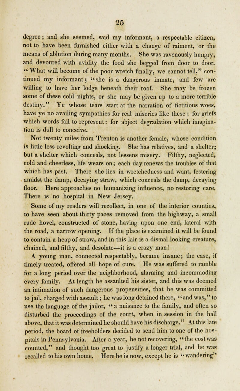 degree; and she seemed, said my informant, a respectable citizen, not to have been furnished either with a change of raiment, or the means of ablution during many months. She was ravenously hungry, and devoured with avidity the food she begged from door to door.  What will become of the poor wretch finally, we cannot tell, con- tinued my informant; she is a dangerous inmate, and few are willing to have her lodge beneath their roof. She may be frozen some of these cold nights, or she may be given up to a more terrible destiny. Ye whose tears start at the narration of fictitious woes, have ye no availing sympathies for real miseries like these ; for griefs which words fail to represent: for abject degradation which imagina- tion is dull to conceive. Not twenty miles from Trenton is another female, whose condition is little less revolting and shocking. She has relatives, and a shelter; but a shelter which conceals, not lessens misery. Filthy, neglected, cold and cheerless, life wears on; each day renews the troubles of that which has past. There she lies in wretchedness and want, festering amidst the damp, decaying straw, which conceals the damp, decaying floor. Here approaches no humanizing influence, no restoring care. There is no hospital in New Jersey. Some of my readers will recollect, in one of the interior counties, to have seen about thirty paces removed from the highway, a small rude hovel, constructed of stone, having upon one end, lateral with the road, a narrow opening. If the place is examined it will be found to contain a heap of straw, and in this lair is a dismal looking creature, chained, and filthy, and desolate—it is a crazy man! A young man, connected respectably, became insane; the case, if timely treated, offered all hope of cure. He was suffered to ramble for a long period over the neighborhood, alarming and incommoding every family. At length he assaulted his sister, and this was deemed an intimation of 6uch dangerous propensities, that he was committed to jail, charged with assault; he was long detained there, and was, to use the language of the jailor,  a nuisance to the family, and often so disturbed the proceedings of the court, when in session in the hall above, that it was determined he should have his discharge. At this late period, the board of freeholders decided to send him to one of the hos- pitals in Pennsylvania. After a year, he not recovering, the cost was counted, and thought too great to justify a longer trial, and he was recalled to his own home. Here he is now, except he is  wandering