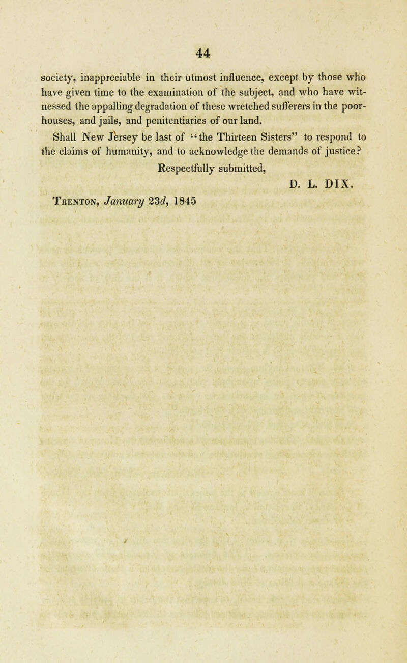 society, inappreciable in their utmost influence, except by those who have given time to the examination of the subject, and who have wit- nessed the appalling degradation of these wretched sufferers in the poor- houses, and jails, and penitentiaries of our land. Shall New Jersey be last of the Thirteen Sisters to respond to the claims of humanity, and to acknowledge the demands of justice? Respectfully submitted, D. L. DIX. Trenton, January 23rf, 1845