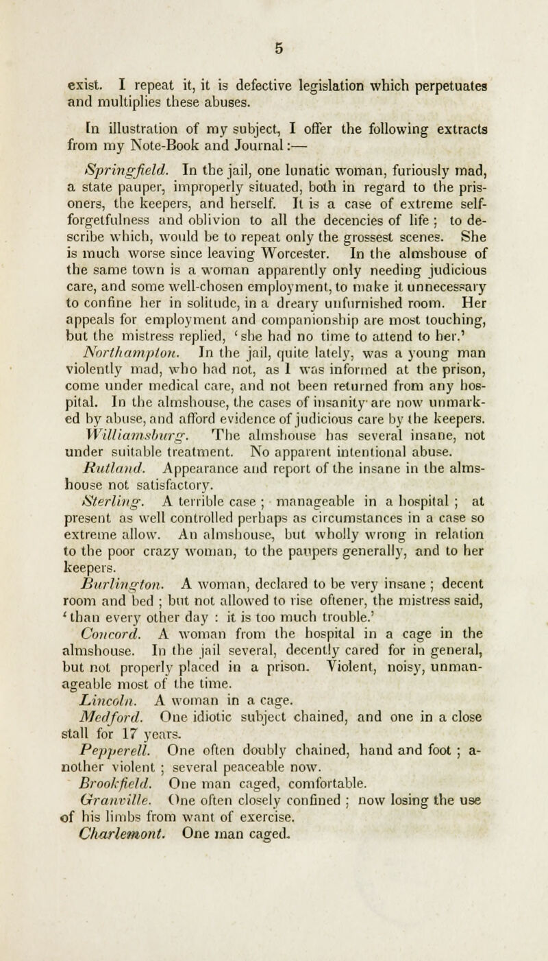 exist. I repeat it, it is defective legislation which perpetuates and multiplies these abuses. [n illustration of my subject, I offer the following extracts from my Note-Book and Journal:— Springfield. In the jail, one lunatic woman, furiously mad, a state pauper, improperly situated, both in regard to the pris- oners, the keepers, and herself. It is a case of extreme self- forgetfulness and oblivion to all the decencies of life ; to de- scribe which, would be to repeat only the grossest scenes. She is much worse since leaving Worcester. In the almshouse of the same town is a woman apparently only needing judicious care, and some well-chosen employment, to make it unnecessary to confine her in solitude, in a dreary unfurnished room. Her appeals for employment and companionship are most touching, but the mistress replied, 'she had no time to attend to her.' Northampton. In the jail, quite lately^, was a young man violently mad, who had not, as 1 was informed at the prison, come under medical care, and not been returned from any hos- pital. In the almshouse, the cases of insanity are now unmark- ed by abuse, and afford evidence of judicious care by the keepers. Williamsburg. The almshouse has several insane, not under suitable treatment. No apparent intentional abuse. Rutland. Appearance and report of the insane in the alms- house not satisfactory. Sterling. A terrible case ; manageable in a hospital ; at present as well controlled perhaps as circumstances in a case so extreme allow. An almshouse, but wholly wrong in relation to the poor crazy woman, to the paupers generally, and to her keepers. Burlington. A woman, declared to be very insane ; decent room and bed ; but not allowed to rise oftener, the mistress said, 'than every other day : it is too much trouble.' Concord. A woman from the hospital in a cage in the almshouse. In the jail several, decently cared for in general, but not properly placed in a prison. Violent, noisy, unman- ageable most of the time. Lincoln. A woman in a cage. Mcdford. One idiotic subject chained, and one in a close stall for 17 years. Pepperell. One often doubly chained, hand and foot ; a- nother violent ; several peaceable now. Brook field. One man caged, comfortable. Granville. One often closely confined : now losing the use of his limbs from want of exercise. Charlemont. One man caged.