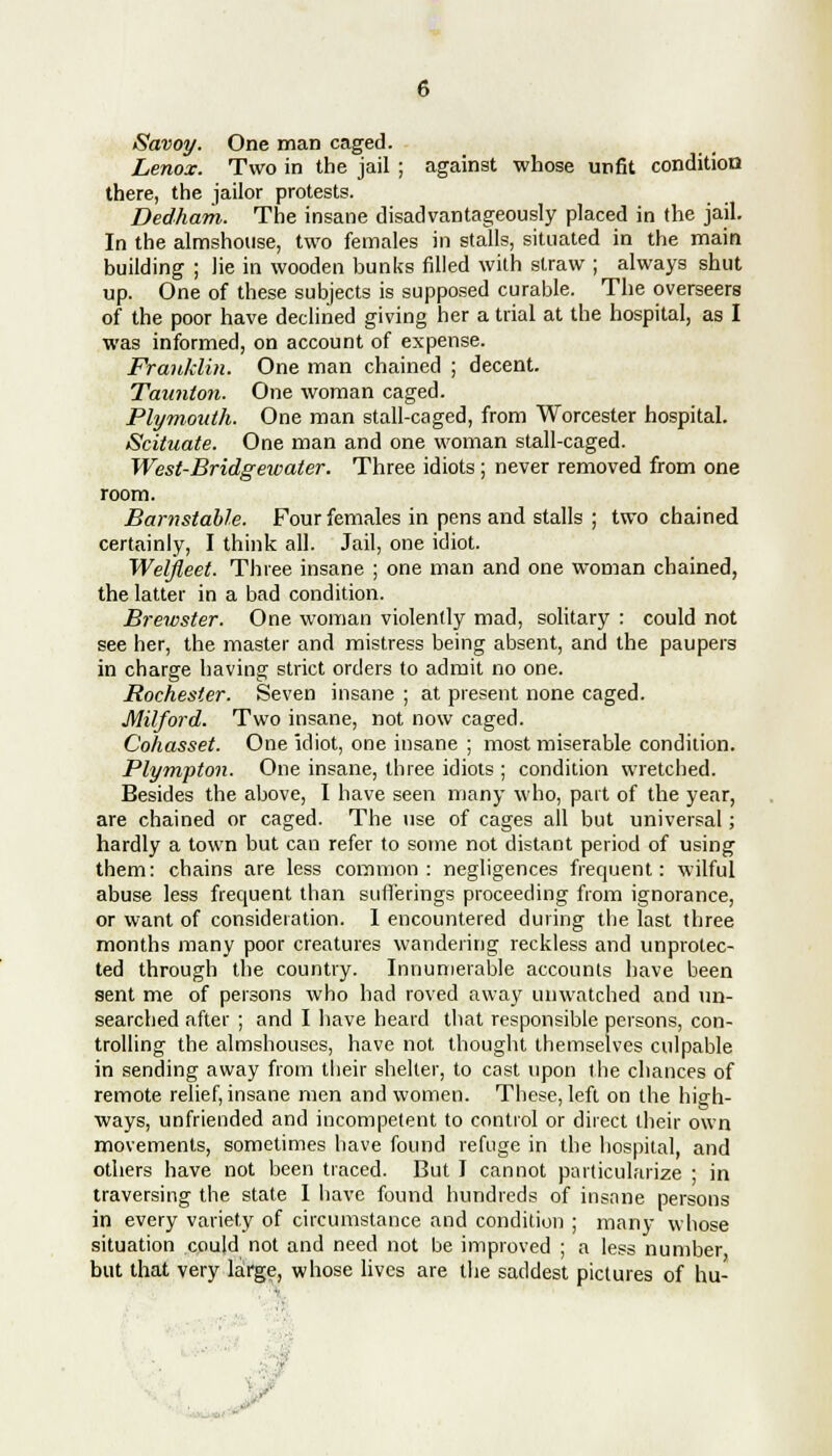 Savoy. One man caged. Lenox. Two in the jail ; against whose unfit condition there, the jailor protests. Dedham. The insane disadvantageously placed in the jail. In the almshouse, two females in stalls, situated in the main building ; lie in wooden bunks filled with straw ; always shut up. One of these subjects is supposed curable. The overseers of the poor have declined giving her a trial at the hospital, as I was informed, on account of expense. Franklin. One man chained ; decent. Taunton. One woman caged. Plymouth. One man stall-caged, from Worcester hospital. Scituate. One man and one woman stall-caged. West-Bridgewater. Three idiots; never removed from one room. Barnstable. Four females in pens and stalls ; two chained certainly, I think all. Jail, one idiot. Welfleet. Three insane ; one man and one woman chained, the latter in a bad condition. Brewster. One woman violently mad, solitary : could not see her, the master and mistress being absent, and the paupers in charge having strict orders to admit no one. Rochester. Seven insane ; at present none caged. Milford. Two insane, not now caged. Cohasset. One idiot, one insane ; most miserable condition. Plympton. One insane, three idiots ; condition wretched. Besides the above, I have seen many who, part of the year, are chained or caged. The use of cages all but universal; hardly a town but can refer to some not distant period of using them: chains are less common: negligences frequent: wilful abuse less frequent than sufferings proceeding from ignorance, or want of consideration. 1 encountered during the last three months many poor creatures wandering reckless and unprotec- ted through the country. Innumerable accounts have been sent me of persons who had roved away unwatched and un- searched after ; and I have heard that responsible persons, con- trolling the almshouses, have not thought themselves culpable in sending away from their shelter, to cast upon the chances of remote relief, insane men and women. These, left on the high- ways, unfriended and incompetent to control or direct their own movements, sometimes have found refuge in the hospital, and others have not been traced. But I cannot particularize ; in traversing the state I have found hundreds of insane persons in every variety of circumstance and condition ; many whose situation could not and need not be improved ; a less number but that very large, whose lives are the saddest pictures of hu-