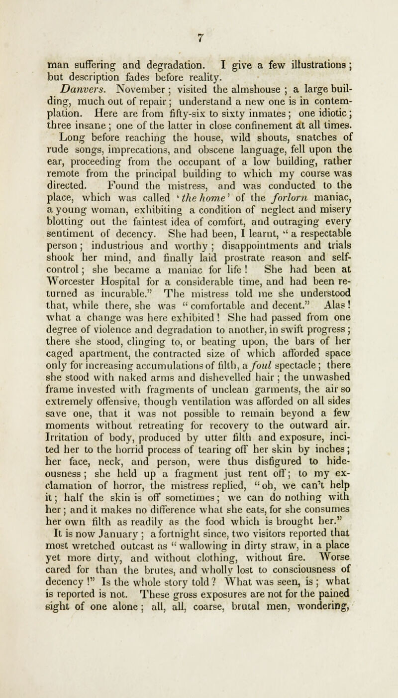 man suffering and degradation. I give a few illustrations; but description fades before reality. Danvers. November ; visited the almshouse ; a large buil- ding, much out of repair ; understand a new one is in contem- plation. Here are from fifty-six to sixty inmates; one idiotic; three insane ; one of the latter in close confinement at all times. Long before reaching the house, wild shouts, snatches of rude songs, imprecations, and obscene language, fell upon the ear, proceeding from the occupant of a low building, rather remote from the principal building to which my course was directed. Found the mistress, and was conducted to the place, which was called ' the home' of the forlorn maniac, a young woman, exhibiting a condition of neglect and misery blotting out the faintest idea of comfort, and outraging every sentiment of decency. She had been, I learnt,  a respectable person ; industrious and worthy ; disappointments and trials shook her mind, and finally laid prostrate reason and self- control ; she became a maniac for life ! She had been at Worcester Hospital for a considerable time, and had been re- turned as incurable. The mistress told me she understood that, while there, she was  comfortable and decent. Alas! what a change was here exhibited ! She had passed from one degree of violence and degradation to another, in swift progress; there she stood, clinging to, or beating upon, the bars of her caged apartment, the contracted size of which afforded space only for increasing accumulations of filth, afoul spectacle; there she stood with naked arms and dishevelled hair; the unwashed frame invested with fragments of unclean garments, the air so extremely offensive, though ventilation was afforded on all sides save one, that it was not possible to remain beyond a few moments without retreating for recovery to the outward air. Irritation of body, produced by utter filth and exposure, inci- ted her to the horrid process of tearing off her skin by inches; her face, neck, and person, were thus disfigured to hide- ousness; she held up a fragment just rent off; to my ex- clamation of horror, the mistress replied, oh, we can't help it; half the skin is off sometimes; we can do nothing with her; and it makes no difference what she eats, for she consumes her own filth as readily as the food which is brought her. It is now January ; a fortnight since, two visitors reported that most wretched outcast as  wallowing in dirty straw, in a place yet more dirty, and without clothing, without fire. Worse cared for than the brutes, and wholly lost to consciousness of decency ! Is the whole story told ? What was seen, is ; what is reported is not. These gross exposures are not for the pained sight of one alone; all, all, coarse, brutal men, wondering,