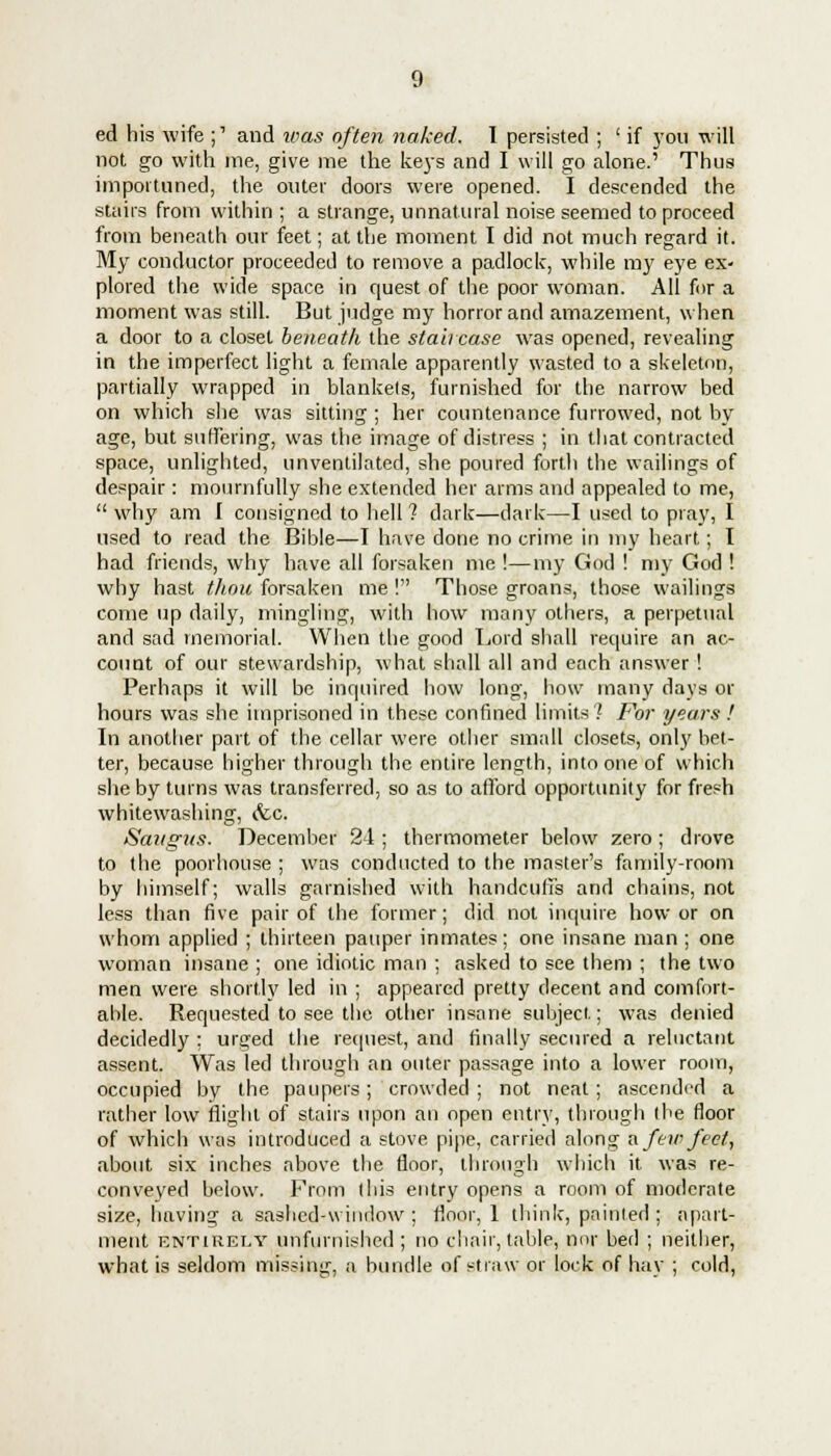ed his wife j1 and was often naked. I persisted ; ' if you will not go with me, give me the keys and I will go alone.' Thus importuned, the outer doors were opened. I descended the stairs from within ; a strange, unnatural noise seemed to proceed from beneath our feet; at the moment I did not much regard it. My conductor proceeded to remove a padlock, while my eye ex- plored the wide space in quest of the poor woman. All for a moment was still. But judge my horror and amazement, when a door to a closet beneath the staircase was opened, revealing in the imperfect light a female apparently wasted to a skeleton, partially wrapped in blankels, furnished for the narrow bed on which she was sitting ; her countenance furrowed, not by age, but suffering, was the image of distress ; in that contracted space, unlighted, unventilated, she poured forth the wailings of despair: mournfully she extended her arms and appealed to me, why am I consigned to hell ? dark—dark—I used to pray, I used to read the Bible—I have done no crime in my heart; I had friends, why have all forsaken me !—my God ! my God ! why hast thou forsaken me ! Those groans, those wailings come up daily, mingling, with how many others, a perpetual and sad memorial. When the good Lord shall require an ac- count of our stewardship, what shall all and each answer! Perhaps it will be inquired how long, how many days or hours was she imprisoned in these confined limits? For years ! In another part of the cellar were other small closets, only bet- ter, because higher through the entire length, into one of which she by turns was transferred, so as to afford opportunity for fresh whitewashing, &c. Saitgus. December 24 ; thermometer below zero; drove to the poorhouse ; was conducted to the master's family-room by himself; walls garnished with handcuffs and chains, not less than five pair of the former; did not inquire how or on whom applied ; thirteen pauper inmates; one insane man ; one woman insane ; one idiotic man ; asked to see them ; the two men were shortly led in ; appeared pretty decent and comfort- able. Requested to see the other insane subject; was denied decidedly : urged the request, and finally secured a reluctant assent. Was led through an outer passage into a lower room, occupied by the paupers; crowded ; not neat; ascended a rather low flight of stairs upon an open entry, through the floor of which was introduced a stove pipe, carried along a few feet, about six inches above the floor, through which it was re- conveyed below. From this entry opens a room of moderate size, having a sashcd-window ; floor, 1 think, painted ; apart- ment entirely unfurnished; no chair, table, nor bed ; neither, what is seldom missing, a bundle of straw or lock of hay ; cold,