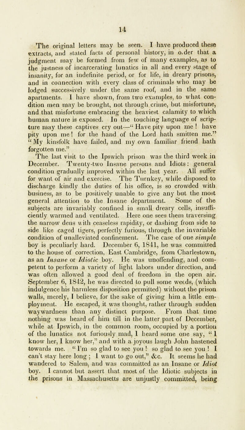 The original letters may be seen. I have produced these extracts, and stated facts of personal history, in o.der that a judgment may be formed from few of many examples, as to the justness of incarcerating lunatics in all and every stage of insanity, for an indefinite period, or for life, in dreary prisons, and in connection with every class of criminals who may be lodged successively under the same roof, and in the same apartments. I have shown, from two examples, to what con- dition men may be brought, not through crime, but misfortune, and that misfortune embracing the heaviest calamity to which human nature is exposed. In the touching language of scrip- ture may these captives cry out— Have pity upon me ! have pity upon me! for the hand of the Lord hath smitten me.  My kinsfolk have failed, and my own familiar friend hath forgotten me. The last visit to the Ipswich prison was the third week in December. Twenty-two Insane persons and Idiots: general condition gradually improved within the last year. All suffer for want of air and exercise. The Turnkey, while disposed to discharge kindly the duties of his office, is so crowded with business, as to be positively unable to give any but the most general attention to the Insane department. Some of the subjects are invariably confined in small dreary cells, insuffi- ciently warmed and ventilated. Here one sees them traversing the narrow dens with ceaseless rapidity, or dashing from side to side like caged tigers, perfectly furious, through the invariable condition of unalleviated confinement. The case of one simple boy is peculiarly hard. December 6, 1841, he was committed to the house of correction, East Cambridge, from Charlestown, as an Insane or Idiotic boy. He was unoffending, and com- petent to perform a variety of light labors under direction, and was often allowed a good deal of freedom in the open air. September 6, 1842, he was directed to pull some weeds, (which indulgence his harmless disposition permitted) without the prison walls, merely, I believe, for the sake of giving him a little em- ployment. He escaped, it was thought, rather through sudden waywardness than any distinct purpose. From that time nothing was heard of him till in the latter part of December, while at Ipswich, in the common room, occupied by a portion of the lunatics not furiously mad, 1 heard some one say,  1 know her, I know her, and with a joyous laugh John hastened towards me.  I'm so glad to see you ! so glad to see you ! I can't stay here long ; 1 want to go out, <fcc. It seems he had wandered to Salem, and was committed as an Insane or Idiot boy. I cannot but assert that most of the Idiotic subjects in the prisons in Massachusetts are unjustly committed, being