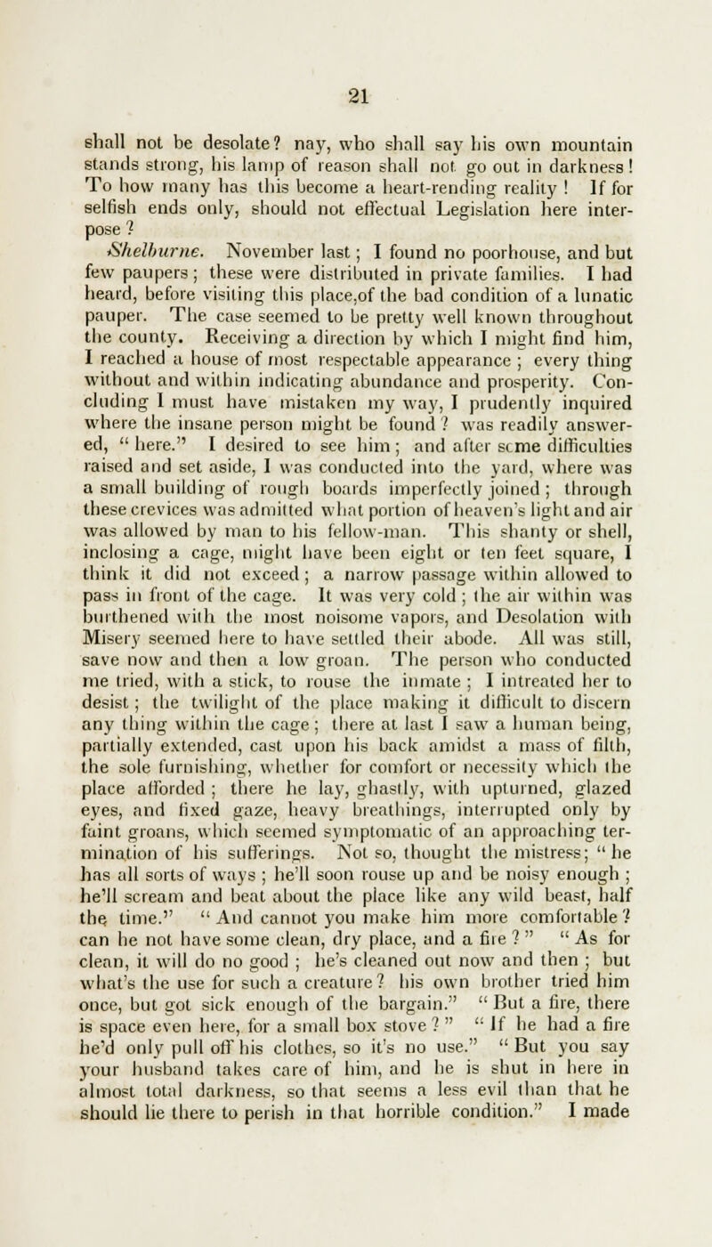 shall not be desolate? nay, who shall say his own mountain stands strong, his lamp of reason shall not. go out in darkness! To how many has this become a heart-rending reality ! If for selfish ends only, should not effectual Legislation here inter- pose ? Shelburne. November last; I found no poorhouse, and but few paupers; these were distributed in private families. I had heard, before visiting this place.of the bad condition of a lunatic pauper. The case seemed to be pretty well known throughout the county. Receiving a direction by which I might find him, I reached a house of most respectable appearance ; every thing without and within indicating abundance and prosperity. Con- cluding I must have mistaken my way, I prudently inquired where the insane person might be found? was readily answer- ed,  here. I desired to see him ; and after seme difficulties raised and set aside, I was conducted into the yard, where was a small building of rough boards imperfectly joined ; through these crevices was admitted what portion of heaven's light and air was allowed by man to his fellow-man. This shanty or shell, inclosing a cage, might have been eight or ten feet square, I think it did not exceed; a narrow passage within allowed to pass in front of the cage. It was very cold ; the air within was burthened with the most noisome vapors, and Desolation with Misery seemed here to have settled their abode. All was still, save now and then a low groan. The person who conducted me tried, with a stick, to rouse the inmate ; I intrealed her to desist; the twilight of the place making it difficult to discern any thing within the cage; there at last I saw a human being, partially extended, cast upon his back amidst a mass of filth, the sole furnishing, whether for comfort or necessity which the place afforded ; there he lay, ghastly, with upturned, glazed eyes, and fixed gaze, heavy breathings, interrupted only by faint groans, which seemed symptomatic of an approaching ter- mination of his sufferings. Not so, thought the mistress; he has all sorts of ways ; he'll soon rouse up and be noisy enough ; he'll scream and beat about the place like any wild beast, half the time.''  And cannot you make him more comfortable ? can he not have some clean, dry place, and a fire 1  As for clean, it will do no good ; he's cleaned out now and then ; but what's the use for such a creature? his own brother tried him once, but got sick enough of the bargain.  But a fire, there is space even here, for a small box stove ?  If he had a fire he'd only pull off his clothes, so it's no use.  But you say your husband takes care of him, and he is shut in here in almost total darkness, so that seems a less evil than that he should lie there to perish in that horrible condition. I made
