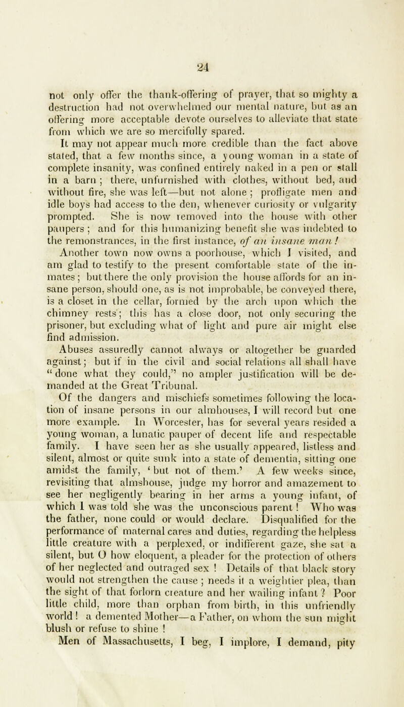 not only offer the thank-offering of prayer, that so mighty a destruction had not overwhelmed our mental nature, but as an offering more acceptable devote ourselves to alleviate that state from which we are so mercifully spared. It may not appear much more credible than the fact above staled, that a few months since, a young woman in a state of complete insanity, was confined entirely naked in a pen or stall in a barn ; there, unfurnished with clothes, without bed, and without fire, she was left—but not alone ; profligate men and idle boys had access to the den, whenever curiosity or vulgarity prompted. She is now removed into the house with other paupers ; and for this humanizing benefit she was indebted to the remonstrances, in the first instance, of an insane man! Another town now owns a poorhouse, which I visited, and am glad to testify to the present comfortable state of the in- mates; but there the only provision the house affords for an in- sane person, should one, as is not improbable, be conveyed there, is a closet in the cellar, formed by the arch upon which the chimney rests; this has a close door, not only securing the prisoner, but excluding what of light and pure air might else find admission. Abuses assuredly cannot always or altogether be guarded against; but if in the civil and social relations all shall have done what they could, no ampler justification will be de- manded at the Great Tribunal. Of the dangers and mischiefs sometimes following the loca- tion of insane persons in our almhouses, I will record but one more example. In Worcester, has for several years resided a young woman, a lunatic pauper of decent life and respectable family. I have seen her as she usually appeared, listless and silent, almost or quite sunk into a state of dementia, sitting one amidst the family, ' but not of them.' A few weeks since, revisiting that almshouse, judge my horror and amazement to see her negligently bearing in her arms a young infant, of which I was told she was the unconscious parent! Who was the father, none could or would declare. Disqualified for the performance of maternal cares and duties, regarding the helpless little creature with a perplexed, or indifferent gaze, she sat a silent, but O how eloquent, a pleader for the protection of others of her neglected and outraged sex ! Details of that black story would not strengthen the cause ; needs it a weightier plea, than the sight of that forlorn cieature and her wailing infant ? Poor little child, more than orphan from birth, in this unfriendly world ! a demented Mother—a Father, on whom the sun miglit blush or refuse to shine ! Men of Massachusetts, I beg, I implore, I demand, pity