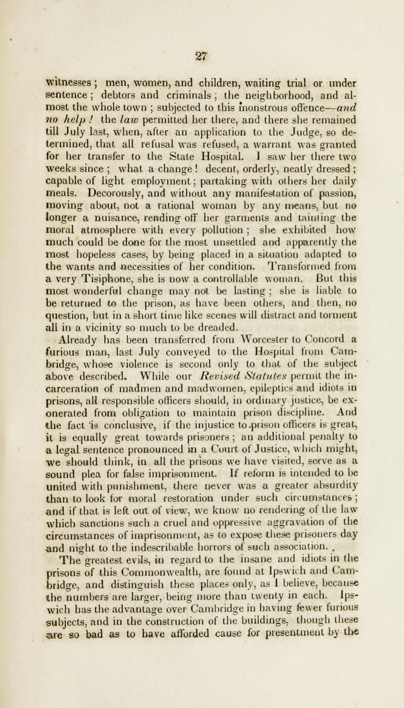 witnesses ; men, women, and children, waiting trial or under sentence; debtors and criminals; the neighborhood, and al- most the whole town ; subjected to this monstrous offence—and no help ! the law permitted her there, and there she remained till July last, when, after an application to the Judge, so de- termined, that all refusal was refused, a warrant was granted for her transfer to the State Hospital. I saw her there two weeks since ; what a change ! decent, orderly, neatly dressed ; capable of light employment; partaking with others her daily meals. Decorously, and without any manifestation of passion, moving about, not a rational woman by any means, but no longer a nuisance, rending off her garments and tainting the moral atmosphere with every pollution ; she exhibited how much could be done for the most unsettled and apparently the most hopeless cases, by being placed in a situation adapted to the wants and necessities of her condition. Transformed from a very Tisiphone, she is now a controllable woman. But this most wonderful change may not be lasting ; she is liable to be returned to the prison, as have been others, and then, no question, but in a short time like scenes will distract and torment all in a vicinity so much to be dreaded. Already has been transferred from Worcester to Concord a furious man, last July conveyed to the Hospital from Cain- bridge, whose violence is second only to that of the subject above described. While our Revised Statutes permit the in- carceration of madmen and madwomen, epileptics and idiots in prisons, all responsible officers should, in ordinary justice, be ex- onerated from obligation to maintain prison discipline. And the fact 'is conclusive, if the injustice to .prison officers is great, it is equally great towards prisoners; an additional penalty to a legal sentence pronounced in a Court of Justice, which might, we should think, in all the prisons we have visited, serve as a sound plea for false imprisonment. If reform is intended to be united with punishment, there never was a greater absurdity than to look for moral restoration under such circumstances ; and if that is left out of view, we know no rendering of the law which sanctions such a cruel and oppressive aggravation of the circumstances of imprisonment, as to expose these prisoners day and night to the indescribable honors of such association. , The greatest evils, in regard to the insane and idiots in the prisons of this Commonwealth, are found at Ipswich and Cam- bridge, and distinguish these places only, as 1 believe, because the numbers are larger, being more than twenty in each. Ips- wich has the advantage over Cambridge in having fewer furious subjects, and in the construction of the buildings, though these are so bad as to have afforded cause for presentment by the