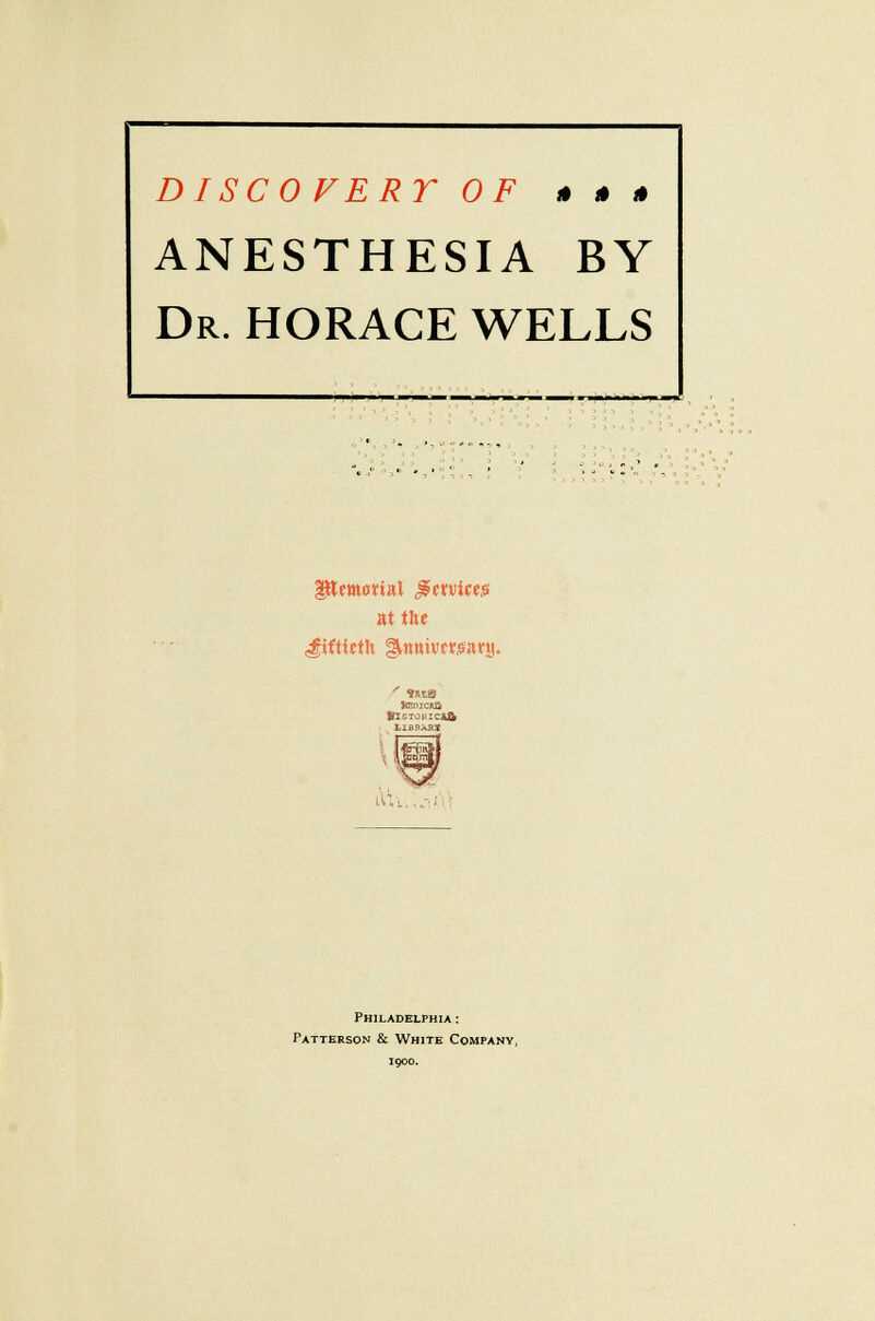 DISCOFERT OF » » » ANESTHESIA BY Dr. HORACE WELLS at the fiftieth gknttivftsa«a. tflSTORXC&ft LIBDAnX ^.ll i\\L..cA Philadelphia : Patterson & White Company, 1900.