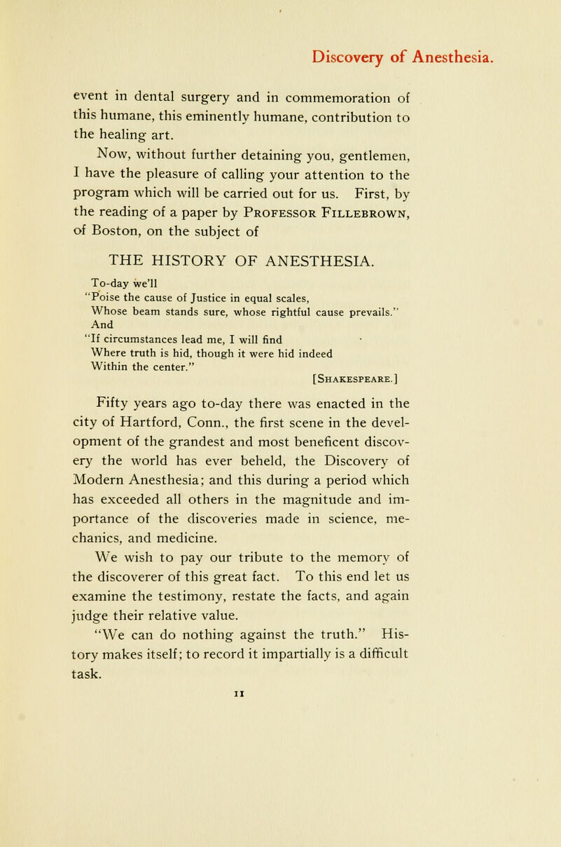 event in dental surgery and in commemoration of this humane, this eminently humane, contribution to the healing art. Now, without further detaining you, gentlemen, I have the pleasure of calling your attention to the program which will be carried out for us. First, by the reading of a paper by Professor Fillebrown, of Boston, on the subject of THE HISTORY OF ANESTHESIA. To-day we'll Poise the cause of Justice in equal scales. Whose beam stands sure, whose rightful cause prevails. And If circumstances lead me, I will find Where truth is hid, though it were hid indeed Within the center. [Shakespeare.] Fifty years ago to-day there was enacted in the city of Hartford. Conn., the first scene in the devel- opment of the grandest and most beneficent discov- ery the world has ever beheld, the Discovery of Modern Anesthesia; and this during a period which has exceeded all others in the magnitude and im- portance of the discoveries made in science, me- chanics, and medicine. We wish to pay our tribute to the memory of the discoverer of this great fact. To this end let us examine the testimony, restate the facts, and again judge their relative value. We can do nothing against the truth. His- tory makes itself; to record it impartially is a difficult task.