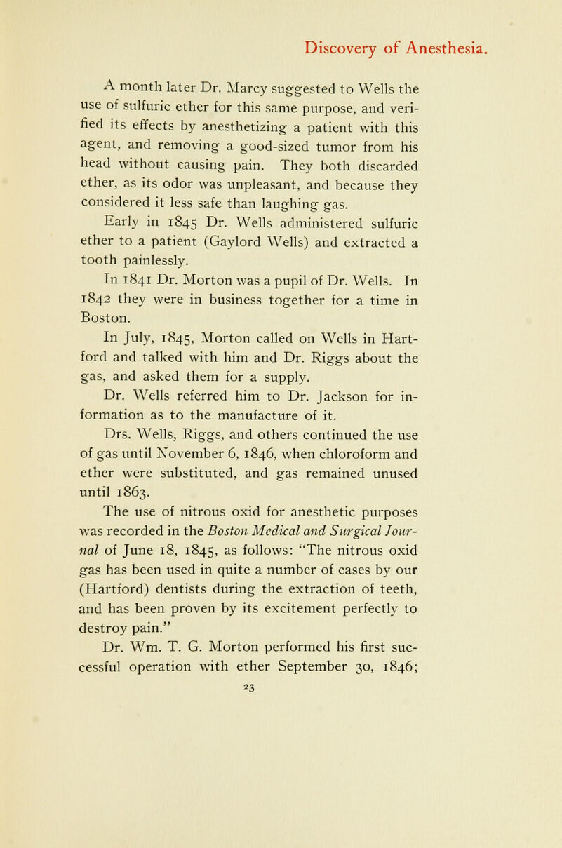 A month later Dr. Marcy suggested to Wells the use of sulfuric ether for this same purpose, and veri- fied its effects by anesthetizing a patient with this agent, and removing a good-sized tumor from his head without causing pain. They both discarded ether, as its odor was unpleasant, and because they considered it less safe than laughing gas. Early in 1845 Dr. Wells administered sulfuric ether to a patient (Gaylord Wells) and extracted a tooth painlessly. In 1841 Dr. Morton was a pupil of Dr. Wells. In 1842 they were in business together for a time in Boston. In July, 1845, Morton called on Wells in Hart- ford and talked with him and Dr. Riggs about the gas, and asked them for a supply. Dr. Wells referred him to Dr. Jackson for in- formation as to the manufacture of it. Drs. Wells, Riggs, and others continued the use of gas until November 6, 1846, when chloroform and ether were substituted, and gas remained unused until 1863. The use of nitrous oxid for anesthetic purposes was recorded in the Boston Medical and Surgical Jour- nal of June 18, 1845, as follows: The nitrous oxid gas has been used in quite a number of cases by our (Hartford) dentists during the extraction of teeth, and has been proven by its excitement perfectly to destroy pain. Dr. Wm. T. G. Morton performed his first suc- cessful operation with ether September 30, 1846;