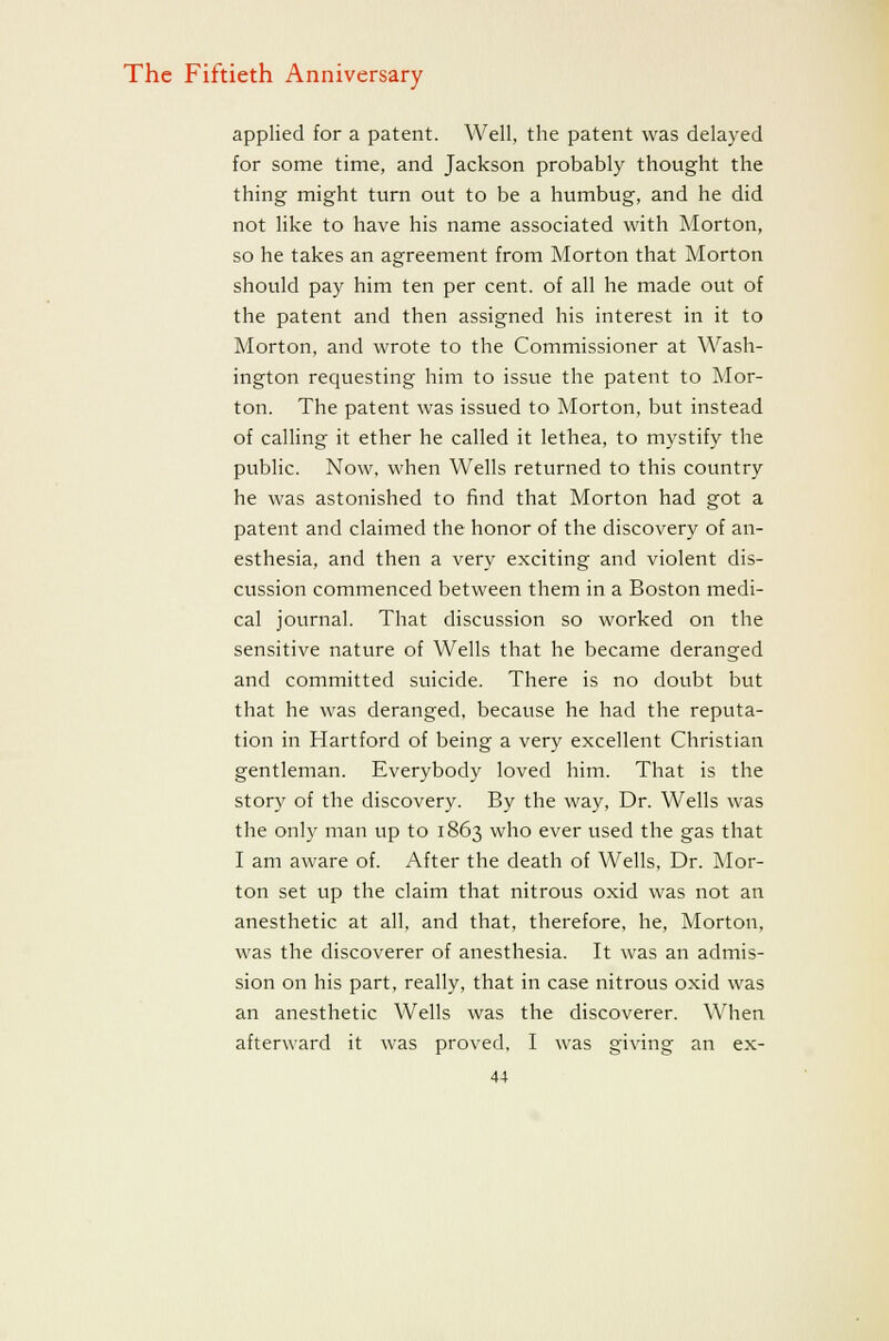 applied for a patent. Well, the patent was delayed for some time, and Jackson probably thought the thing might turn out to be a humbug, and he did not like to have his name associated with Morton, so he takes an agreement from Morton that Morton should pay him ten per cent, of all he made out of the patent and then assigned his interest in it to Morton, and wrote to the Commissioner at Wash- ington requesting him to issue the patent to Mor- ton. The patent was issued to Morton, but instead of calling it ether he called it lethea, to mystify the public. Now, when Wells returned to this country he was astonished to find that Morton had got a patent and claimed the honor of the discovery of an- esthesia, and then a very exciting and violent dis- cussion commenced between them in a Boston medi- cal journal. That discussion so worked on the sensitive nature of Wells that he became deranged and committed suicide. There is no doubt but that he was deranged, because he had the reputa- tion in Hartford of being a very excellent Christian gentleman. Everybody loved him. That is the story of the discovery. By the way. Dr. Wells was the only man up to 1863 who ever used the gas that I am aware of. After the death of Wells, Dr. Mor- ton set up the claim that nitrous oxid was not an anesthetic at all. and that, therefore, he, Morton, was the discoverer of anesthesia. It was an admis- sion on his part, really, that in case nitrous oxid was an anesthetic Wells was the discoverer. When afterward it was proved, I was giving an ex-