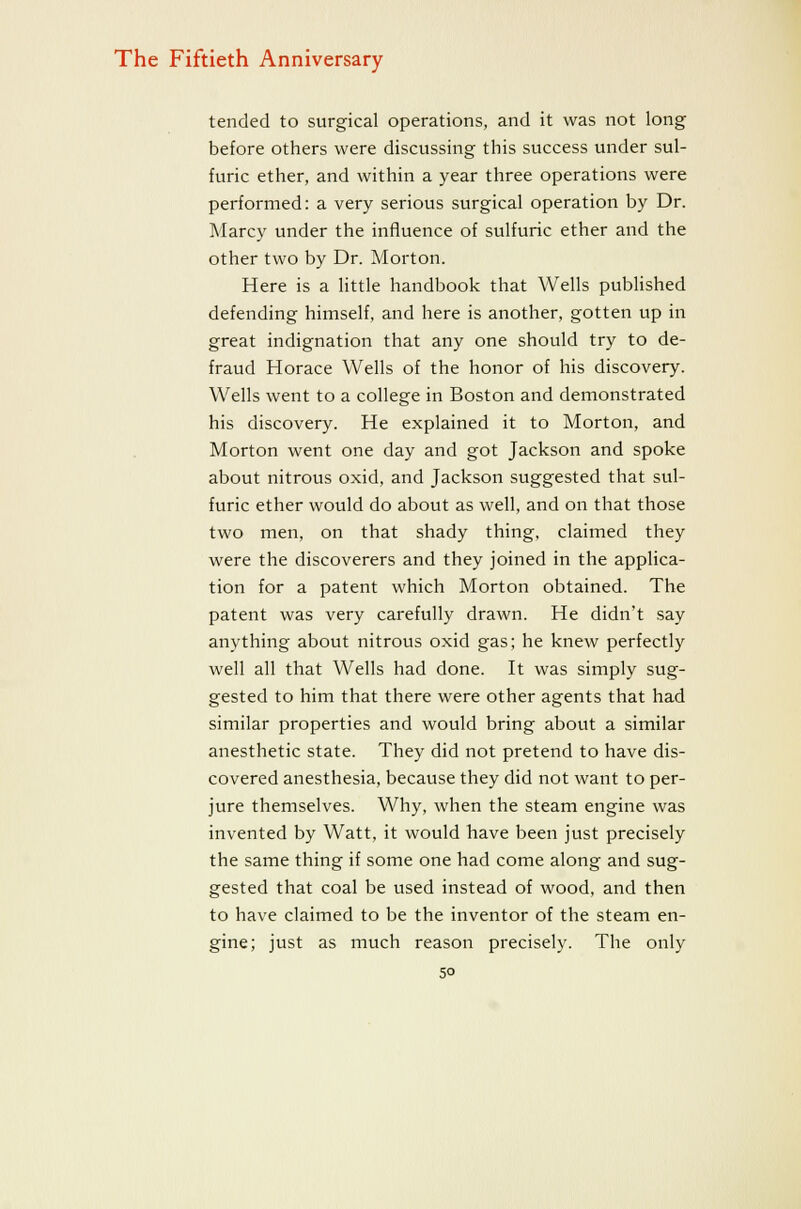 tended to surgical operations, and it was not long before others were discussing this success under sul- furic ether, and within a year three operations were performed: a very serious surgical operation by Dr. Marcy under the influence of sulfuric ether and the other two by Dr. Morton. Here is a little handbook that Wells pubhshed defending himself, and here is another, gotten up in great indignation that any one should try to de- fraud Horace Wells of the honor of his discovery. Wells went to a college in Boston and demonstrated his discovery. He explained it to Morton, and Morton went one day and got Jackson and spoke about nitrous oxid, and Jackson suggested that sul- furic ether would do about as well, and on that those two men, on that shady thing, claimed they were the discoverers and they joined in the applica- tion for a patent which Morton obtained. The patent was very carefully drawn. He didn't say anything about nitrous oxid gas; he knew perfectly well all that Wells had done. It was simply sug- gested to him that there were other agents that had similar properties and would bring about a similar anesthetic state. They did not pretend to have dis- covered anesthesia, because they did not want to per- jure themselves. Why, when the steam engine was invented by Watt, it would have been just precisely the same thing if some one had come along and sug- gested that coal be used instead of wood, and then to have claimed to be the inventor of the steam en- gine; just as much reason precisely. The only