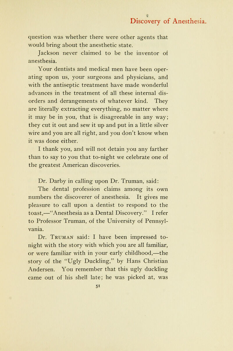 question was whether there were other agents that would bring about the anesthetic state. Jackson never claimed to be the inventor of anesthesia. Your dentists and medical men have been oper- ating upon us, your surgeons and physicians, and with the antiseptic treatment have made wonderful advances in the treatment of all these internal dis- orders and derangements of whatever kind. They are literally extracting everything, no matter where it may be in you, that is disagreeable in any way; they cut it out and sew it up and put in a little silver wire and you are all right, and you don't know when it was done either. I thank you, and will not detain you any farther than to say to you that to-night we celebrate one of the greatest American discoveries. Dr. Darby in calling upon Dr. Truman, said: The dental profession claims among its own numbers the discoverer of anesthesia. It gives me pleasure to call upon a dentist to respond to the toast,—Anesthesia as a Dental Discovery. I refer to Professor Truman, of the University of Pennsyl- vania. Dr. Truman said: I have been impressed to- night with the story with which you are all familiar, or were familiar with in your early childhood,—the story of the Ugly Duckling, by Hans Christian Andersen. You remember that this ugly duckling came out of his shell late; he was picked at, was SI