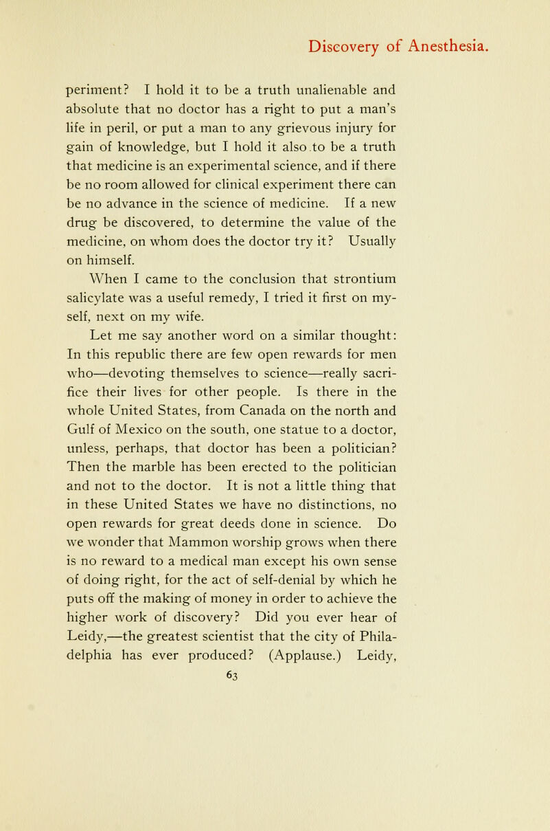 periment? I hold it to be a truth unaHenable and absolute that no doctor has a right to put a man's life in peril, or put a man to any grievous injury for gain of knowledge, but I hold it also to be a truth that medicine is an experimental science, and if there be no room allowed for clinical experiment there can be no advance in the science of medicine. If a new drug be discovered, to determine the value of the medicine, on whom does the doctor try it? Usually on himself. When I came to the conclusion that strontium salicylate was a useful remedy, I tried it first on my- self, next on my wife. Let me say another word on a similar thought: In this republic there are few open rewards for men who—devoting themselves to science—really sacri- fice their lives for other people. Is there in the whole United States, from Canada on the north and Gulf of Mexico on the south, one statue to a doctor, unless, perhaps, that doctor has been a politician? Then the marble has been erected to the politician and not to the doctor. It is not a little thing that in these United States we have no distinctions, no open rewards for great deeds done in science. Do we wonder that Mammon worship grows when there is no reward to a medical man except his own sense of doing right, for the act of self-denial by which he puts off the making of money in order to achieve the higher work of discovery? Did you ever hear of Leidy,—the greatest scientist that the city of Phila- delphia has ever produced? (Applause.) Leidy,