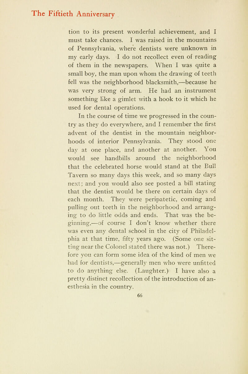 tion to its present wonderful achievement, and I must take chances. I was raised in the mountains of Pennsylvania, where dentists were unknown in my early days. I do not recollect even of reading of them in the newspapers. When I was quite a small boy, the man upon whom the drawing of teeth fell was the neighborhood blacksmith,—because he was very strong of arm. He had an instrument something like a gimlet with a hook to it which he used for dental operations. In the course of time we progressed in the coun- try as they do everywhere, and I remember the first advent of the dentist in the mountain neighbor- hoods of interior Pennsylvania. They stood one day at one place, and another at another. You would see handbills around the neighborhood that the celebrated horse would stand at the Bull Tavern so many days this week, and so many days next; and you would also see posted a bill stating that the dentist would be there on certain days of each month. They were peripatetic, coming and pulling out teeth in the neighborhood and arrang- ing to do little odds and ends. That was the be- ginning,—of course I don't know whether there was even any dental school in the city of Philadel- phia at that time, fifty years ago. (Some one sit- ting near the Colonel stated there was not.) There- fore you can form some idea of the kind of men we had for dentists,—generally men who were unfitted to do anything else. (Laughter.) I have also a pretty distinct recollection of the introduction of an- esthesia in the country.