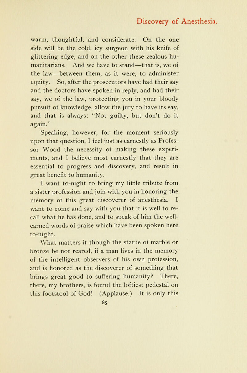 warm, thoughtful, and considerate. On the one side will be the cold, icy surgeon with his knife of glittering edge, and on the other these zealous hu- manitarians. And we have to stand—that is, we of the law—between them, as it were, to administer equity. So, after the prosecutors have had their say and the doctors have spoken in reply, and had their say, we of the law, protecting you in your bloody pursuit of knowledge, allow the jury to have its say, and that is always: Not guilty, but don't do it again. Speaking, however, for the moment seriously upon that question, I feel just as earnestly as Profes- sor Wood the necessity of making these experi- ments, and I beheve most earnestly that they are essential to progress and discovery, and result in great benefit to humanity. I want to-night to bring my little tribute from a sister profession and join with you in honoring the memory of this great discoverer of anesthesia. I want to come and say with you that it is well to re- call what he has done, and to speak of him the well- earned words of praise which have been spoken here to-night. What matters it though the statue of marble or bronze be not reared, if a man lives in the memory of the intelligent observers of his own profession, and is honored as the discoverer of something that brings great good to suffering humanity? There, there, my brothers, is found the loftiest pedestal on this footstool of God! (Applause.) It is only this