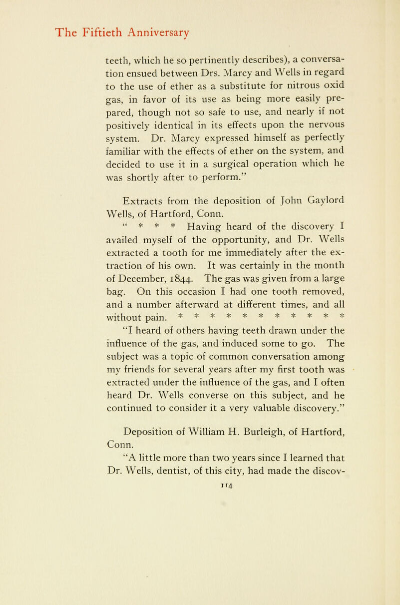 teeth, which he so pertinently describes), a conversa- tion ensued between Drs. Marcy and Wells in regard to the use of ether as a substitute for nitrous oxid gas, in favor of its use as being more easily pre- pared, though not so safe to use, and nearly if not positively identical in its effects upon the nervous system. Dr. Marcy expressed himself as perfectly familiar with the effects of ether on the system, and decided to use it in a surgical operation which he was shortly after to perform. Extracts from the deposition of John Gaylord Wells, of Hartford, Conn. .' * * * Having heard of the discovery I availed myself of the opportunity, and Dr. Wells extracted a tooth for me immediately after the ex- traction of his own. It was certainly in the month of December, 1844. The gas was given from a large bag. On this occasion I had one tooth removed, and a number afterward at different times, and all without pain. =;=********* * I heard of others having teeth drawn under the influence of the gas, and induced some to go. The subject was a topic of common conversation among my friends for several years after my first tooth was extracted under the influence of the gas, and I often heard Dr. W'ells converse on this subject, and he continued to consider it a very valuable discovery. Deposition of William H. Burleigh, of Hartford, Conn. A little more than two years since I learned that Dr. Wells, dentist, of this city, had made the discov-