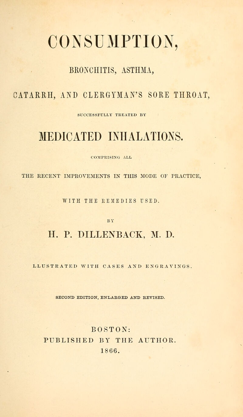 CONSUMPTION, BRONCHITIS, ASTHMA, CATARRH, AND CLERGYMAN'S SORE THROAT, SUCCESSFULLY TREATED BY MEDICATED INHALATIONS. COMPRISING ALL THE RECENT IMPROVEMENTS IN THIS MODE OF PRACTICE, WITH THE EEMEDIES USED. BY H. P. DILLENBACK, M. D. LLUSTRATED WITH CASES AND ENGRAVINGS. SECOND EDITION, ENLARGED AND REVISED. BOSTON: PUBLISHED BY THE AUTHOR. 1866.