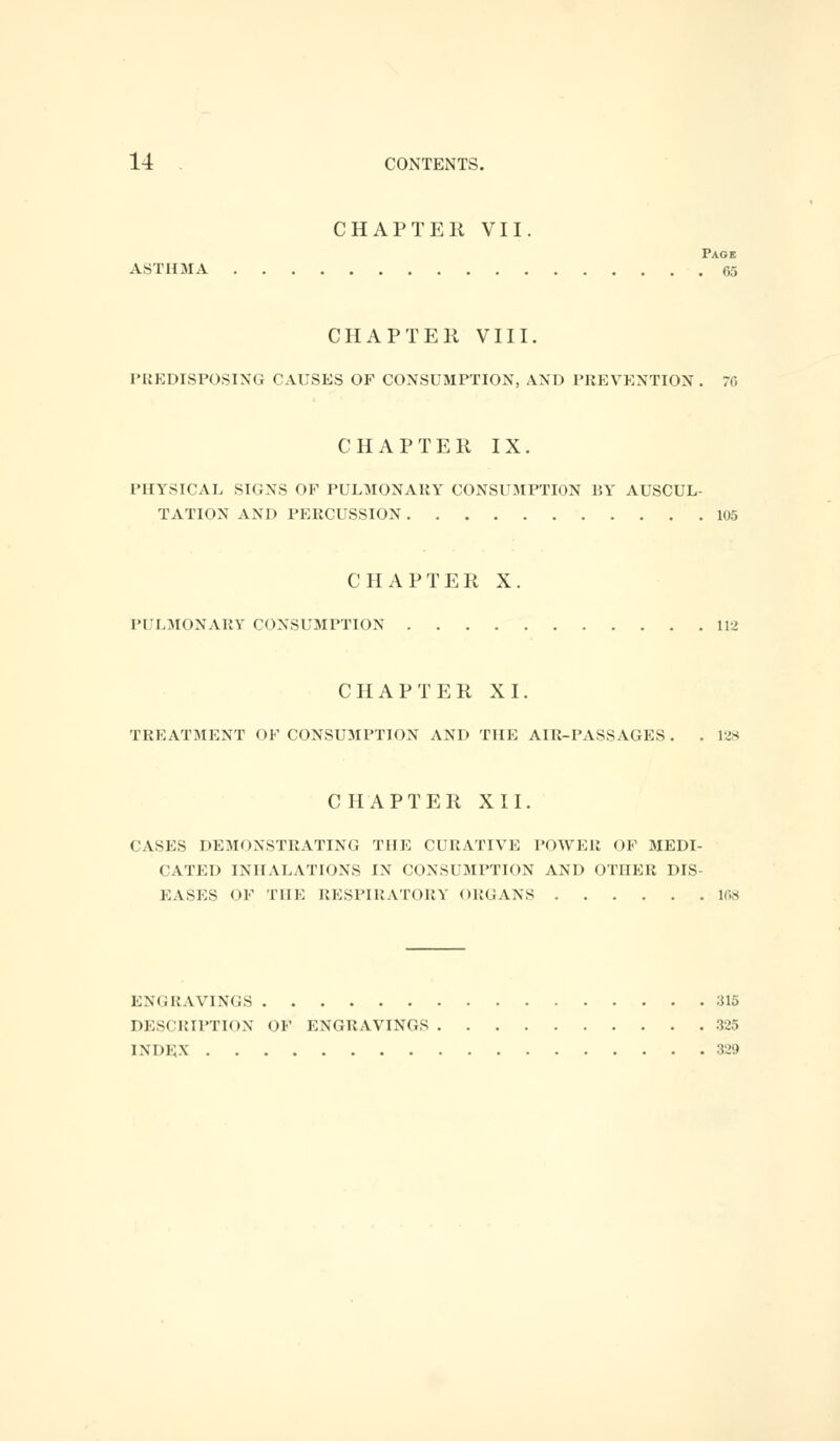 CHAPTER VII. Page ASTHMA 65 CHAPTER VIII. PREDISPOSING CAUSES OF CONSUMPTION, AND PREVENTION. 70 CHAPTER IX. PHYSICAL SKINS OF PULMONARY CONSUMPTION BY AUSCUL- TATION AND PERCUSSION 105 CHAPTER X. PULMONARY CONSUMPTION 112 CHAPTER XI. TREATMENT OF CONSUMPTION AND THE AIR-PASSAGES. . 128 CHAPTER XII. CASES DEMONSTRATING THE CURATIVE POWER OF MEDI- CATED INHALATIONS IN CONSUMPTION AND OTHER DIS EASES OF THE RESPIRATORY ORGANS 168 ENGRAVINGS 315 DESCRIPTION OF ENGRAVINGS 325 INDEX 329