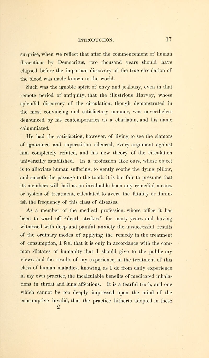 surprise, when we reflect that after the commencement of human dissections by Democritus, two thousand years should have elapsed before the important discovery of the true circulation of the blood was made known to the world. Such was the ignoble spirit of envy and jealousy, even in that remote period of antiquity, that the illustrious Harvey, whose splendid discovery of the circulation, though demonstrated in the most convincing and satisfactory manner, was nevertheless denounced by his contemporaries as a charlatan, and his name calumniated. He had the satisfaction, however, of living to see the clamors of ignorance and superstition silenced, every argument against him completely refuted, and his new theory of the circulation universally established. In a profession like ours, whose object is to alleviate human suffering, to gently soothe the dying pillow, and smooth the passage to the tomb, it is but fair to presume that its members will hail as an invaluable boon any remedial means, or system of treatment, calculated to avert the fatality or dimin- ish the frequency of this class of diseases. As a member of the medical profession, whose office it has been to ward off  death strokes  for many years, and having witnessed with deep and painful anxiety the unsuccessful results of the ordinary modes of applying the remedy in the treatment of consumption, I feel that it is only in accordance with the com- mon dictates of humanity that I should give to the public my views, and the results of my experience, in the treatment of this class of human maladies, knowing, as I do from daily experience in my own practice, the incalculable benefits of medicated inhala- tions in throat and lung affections. It is a fearful truth, and one which cannot be too deeply impressed upon the mind of the consumptive invalid, that the practice hitherto adopted in these