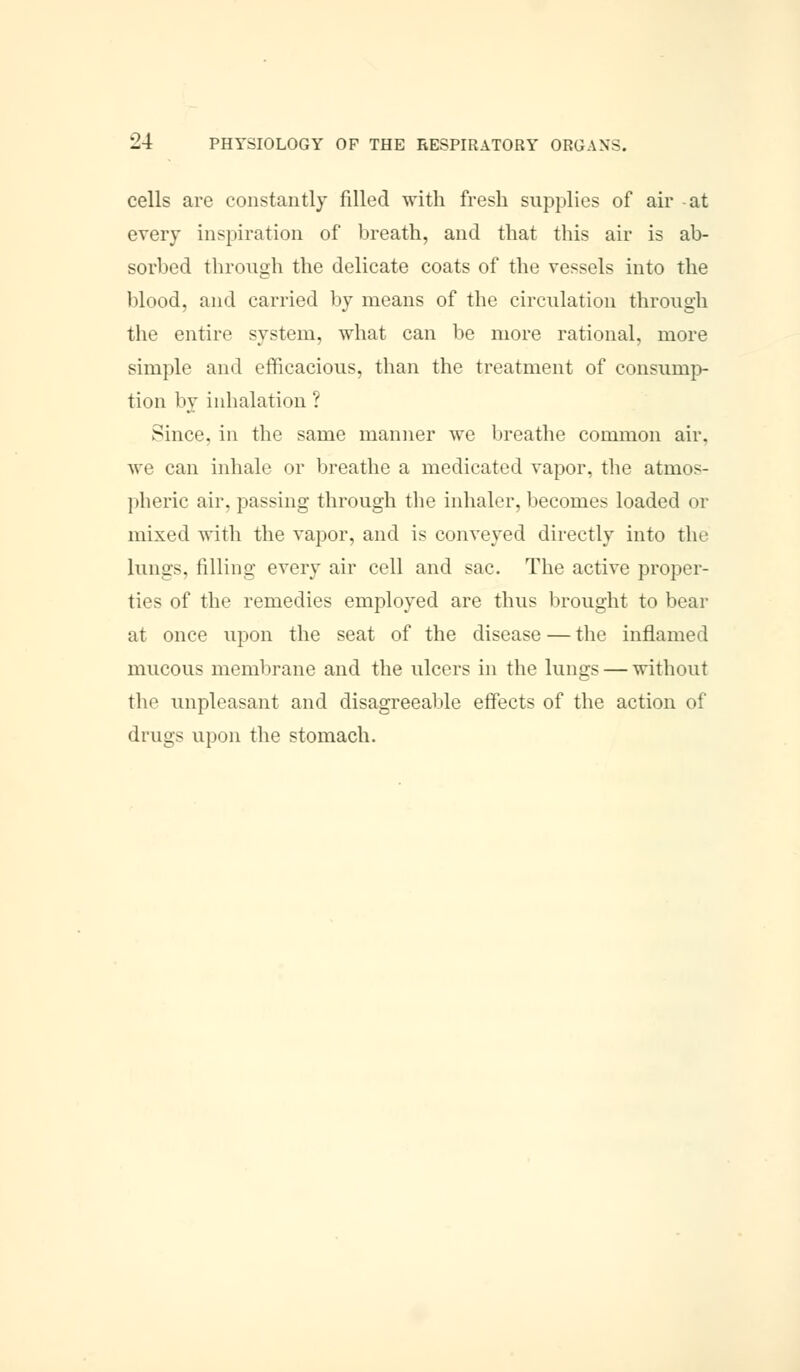cells are constantly filled with fresh supplies of air at every inspiration of* breath, and that this air is ab- sorbed through the delicate coats of the vessels into the blood, and carried by means of the circulation through the entire system, what can be more rational, more simple and efficacious, than the treatment of consump- tion by inhalation ? Since, in the same manner we breathe common air. we can inhale or breathe a medicated vapor, the atmos- pheric air. passing through the inhaler, becomes loaded or mixed with the vapor, and is conveyed directly into the lungs, filling every air cell and sac. The active proper- ties of the remedies employed are thus brought to bear at once upon the seat of the disease—the inflamed mucous membrane and the ulcers in the lungs — without the unpleasant and disagreeable effects of the action of drugs upon the stomach.