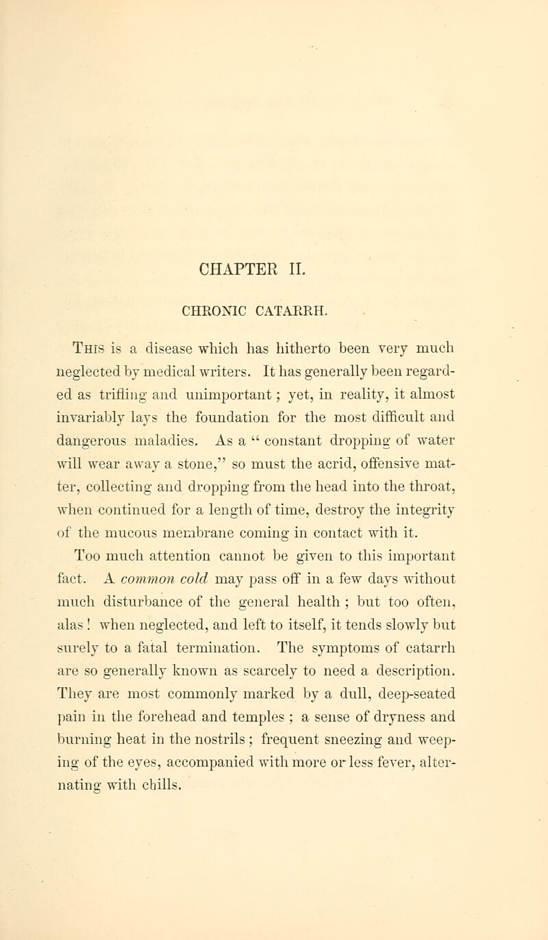 CHRONIC CATARRH. This is a disease which has hitherto been very much neglected by medical writers. It has generally been regard- ed as trifling and unimportant; yet, in reality, it almost invariably lays the foundation for the most difficult and dangerous maladies. As a  constant dropping of water will wear away a stone, so must the acrid, offensive mat- ter, collecting and dropping from the head into the throat, when continued for a length of time, destroy the integrity of the mucous membrane coming in contact with it. Too much attention cannot be given to this important fact. A common cold may pass off in a few days without much disturbance of the general health ; but too often, alas ! when neglected, and left to itself, it tends slowly but surely to a fatal termination. The symptoms of catarrh are so generally known as scarcely to need a description. They are most commonly marked by a dull, deep-seated pain in the forehead and temples ; a sense of dryness and burning heat in the nostrils ; frequent sneezing and weep- ing of the eyes, accompanied with more or less fever, alter- nating with chills.