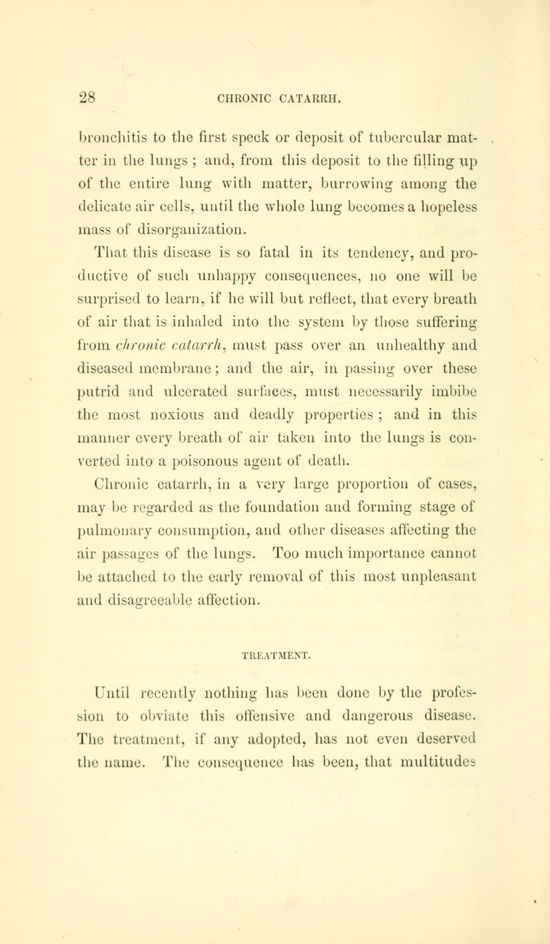 bronchitis to the first speck or deposit of tubercular mat- ter in the lungs ; and, from this deposit to the tilling up of the entire lung with matter, burrowing among the delicate air cells, until the whole lung becomes a hopeless mass of disorganization. That this disease is so fatal in its tendency, and pro- ductive of such unhappy consequences, no one will be surprised to learn, if he will but reflect, that every breath of air that is inhaled into the system by those suffering from chronic catarrh, must pass over an unhealthy and diseased membrane; and the air, in passing over these putrid and ulcerated surfaces, must necessarily imbibe the most noxious and deadly properties ; and in this manner every breath of air taken into the lungs is con- verted into a poisonous agent of death. Chronic catarrh, in a very large proportion of cases, may be regarded as the foundation and forming stage of pulmonary consumption, and other diseases affecting the air passages of the lungs. Too much importance cannot be attached to the early removal of this most unpleasant and disagreeable affection. TREATMENT. Until recently nothing has been done by the profes- sion to obviate this offensive and dangerous disease. The treatment, if any adopted, has not even deserved the name. The consequence has been, that multitudes