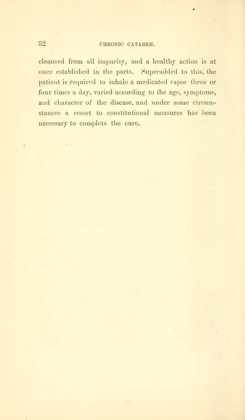 cleansed from all impurity, and a healthy action is at once established in the parts. Superadded to this, the patient is required to inhale a medicated vapor three or four times a day, varied according to the age, symptoms, and character of the disease, and under some circum- stances a resort to constitutional measures has been necessary to complete the cure.