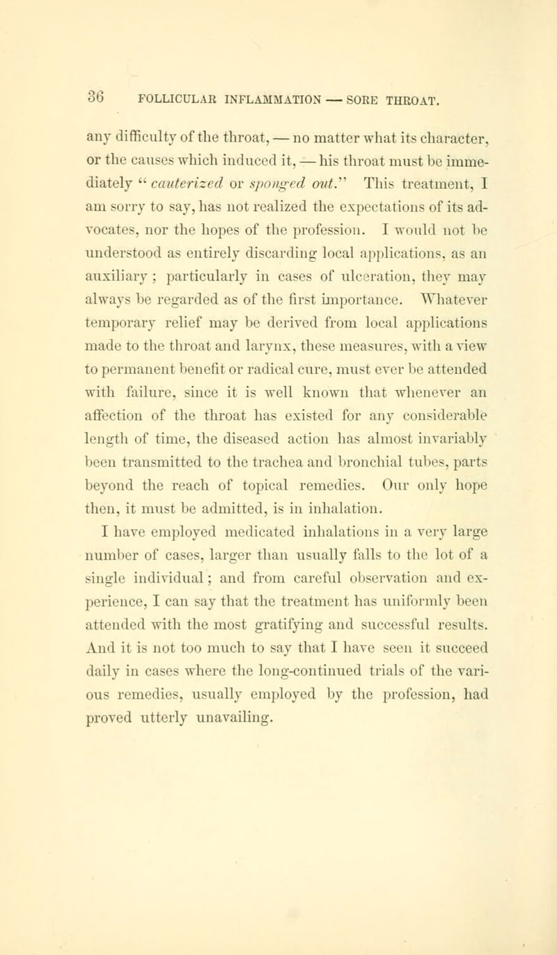 any difficulty of the throat, — no matter what its character, or the causes which induced it, — his throat must be imme- diately  cauterized or sponged out. This treatment, I am sorry to say, has not realized the expectations of its ad- vocates, nor the hopes of the profession. I would not he understood as entirely discarding local applications, as an auxiliary ; particularly in cases of ulceration, they may always he regarded as of the first importance. Whatever temporary relief may be derived from local applications made to the throat and larynx, these measures, with a view to permanent benefit or radical cure, must ever be attended with failure, since it is well known that whenever an affection of the throat has existed for any considerable length of time, the diseased action has almost invariably been transmitted to the trachea and bronchial tubes, parts beyond the reach of topical remedies. Our only hope then, it must be admitted, is in inhalation. I have employed medicated inhalations in a very large number of cases, larger than usually falls to the lot of a single individual; and from careful observation and ex- perience, I can say that the treatment has uniformly been attended with the most gratifying and successful results. And it is not too much to say that I have seen it succeed daily in cases where the long-continued trials of the vari- ous remedies, usually employed by the profession, had proved utterly unavailing.