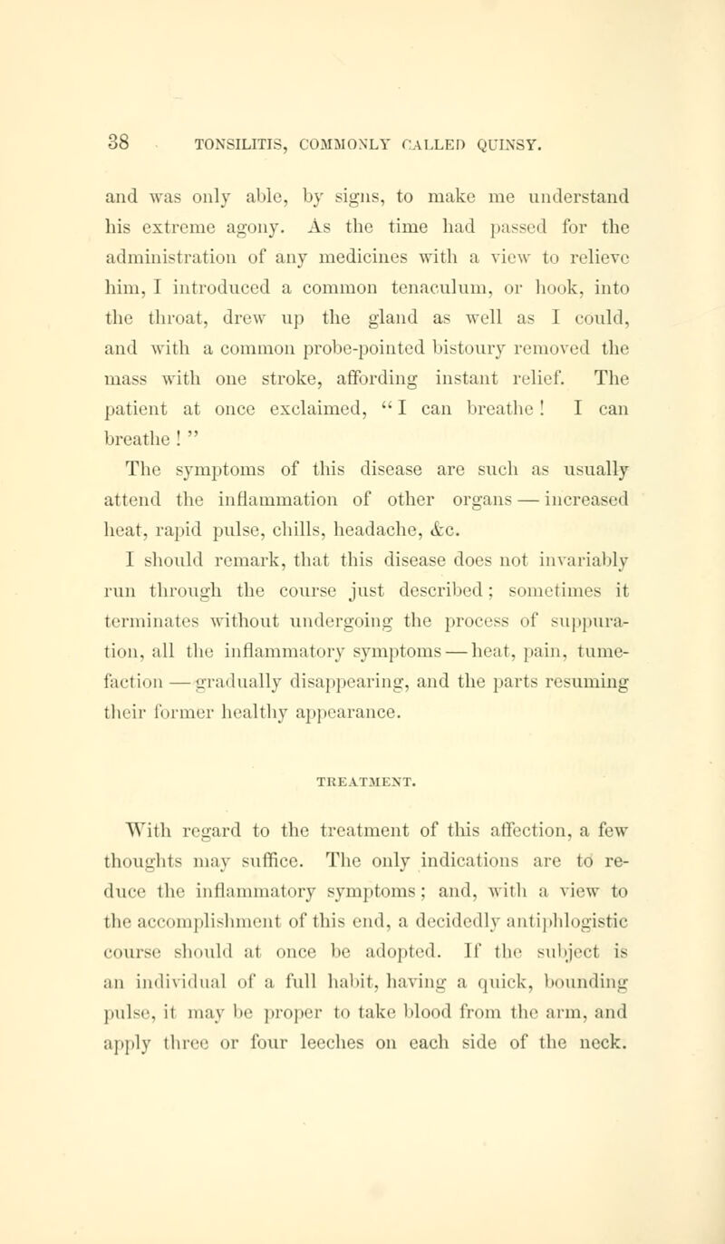 and was only able, by signs, to make me understand his extreme agony. As the time had passed for the administration of any medicines with a view to relieve him, I introduced a common tenaculum, or hook, into the throat, drew up the gland as well as I could, and with a common probe-pointed bistoury removed the mass with one stroke, affording instant relief. The patient at once exclaimed,  I can breathe ! I can breathe !  The symptoms of this disease are such as usually attend the inflammation of other organs — increased heat, rapid pulse, chills, headache, &c. I should remark, that this disease does not invariably run through the course just described; sometimes it terminates without undergoing the process of suppura- tion, all the inflammatory symptoms — heat, pain, tume- faction — gradually disappearing, and the parts resuming their former healthy appearance. TREATMENT. With regard to the treatment of this affection, a few thoughts may suffice. The only indications are to re- duce the inflammatory symptoms : and, with a view to the accomplishment of this end, a decidedly antiphlogistic .•nurse should at once be adopted. If the subject is an individual of a full habit, having a quick, bounding pulse, it may be proper to take blood from the arm, and apply three or four leeches on each side of the neck.