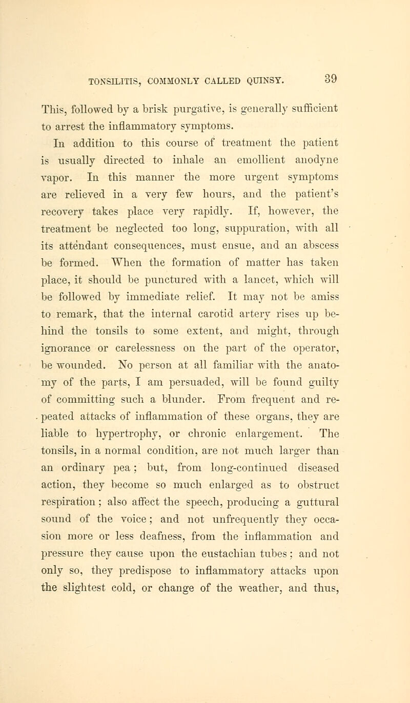 This, followed by a brisk purgative, is generally sufficient to arrest the inflammatory symptoms. In addition to this course of treatment the patient is usually directed to inhale an emollient anodyne vapor. In this manner the more urgent symptoms are relieved in a very few hours, and the patient's recovery takes place very rapidly. If, however, the treatment be neglected too long, suppuration, with all its attendant consequences, must ensue, and an abscess be formed. When the formation of matter has taken place, it should be punctured with a lancet, which will be followed by immediate relief. It may not be amiss to remark, that the internal carotid artery rises up be- hind the tonsils to some extent, and might, through ignorance or carelessness on the part of the operator, be wounded. No person at all familiar with the anato- my of the parts, I am persuaded, will be found guilty of committing such a blunder. From frequent and re- peated attacks of inflammation of these organs, they are liable to hypertrophy, or chronic enlargement. The tonsils, in a normal condition, are not much larger than an ordinary pea; but, from long-continued diseased action, they become so much enlarged as to obstruct respiration; also affect the speech, producing a guttural sound of the voice; and not unfrequently they occa- sion more or less deafness, from the inflammation and pressure they cause upon the eustachian tubes: and not only so, they predispose to inflammatory attacks upon the slightest cold, or change of the weather, and thus,