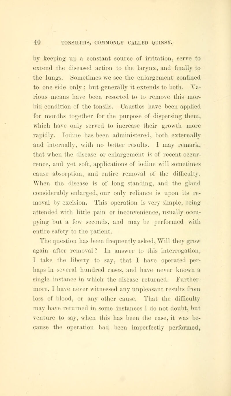 by keeping up a constant source of irritation, serve to extend the diseased action to the larynx, and finally to the lungs. Sometimes we see the enlargement confined to one side only ; but generally it extends to both. Va- rious means have been resorted to to remove this mor- bid condition of the tonsils. Caustics have been applied for months together for the purpose of dispersing them, which have only served to increase their growth more rapidly. Iodine has been administered, both externally and internally, with no better results. I may remark, that when the disease or enlargement is of recent occur- rence, and yet soft, applications of iodine will sometimes cause absorption, and entire removal of the difficulty. When the disease is of long standing, and the gland considerably enlarged, our only reliance is upon its re- moval by excision. This operation is very simple, being at ten (led with little pain or inconvenience, usually occu- pying but a few seconds, and may be performed with entire safety to the patient. The question has been frequently asked, Will they grow again after removal? In answer to this interrogation, I take the liberty to say, that I have operated per- haps in several hundred cases, and have never known a single instance in which the disease returned. Further- more, I have never witnessed any unpleasant results from loss of blood, or any other cause. That the difficulty may have returned in some instances 1 do not doubt, but venture to say, when this has been the case, it was be- cause the operation had been imperfectly performed,