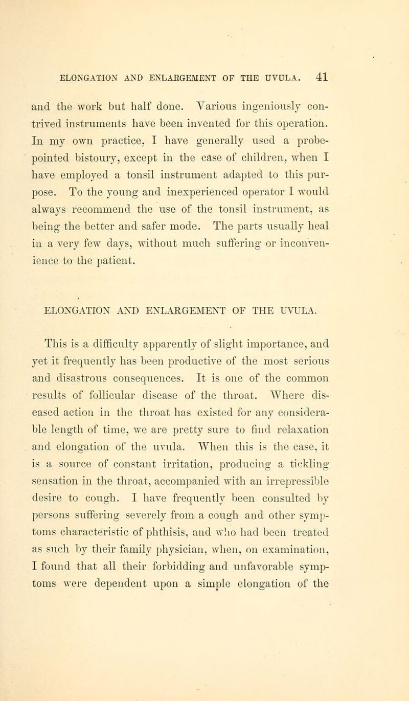 and the work but half done. Various ingeniously con- trived instruments have been invented for this operation. In my own practice, I have generally used a probe- pointed bistoury, except in the case of children, when I have employed a tonsil instrument adapted to this pur- pose. To the young and inexperienced operator I would always recommend the use of the tonsil instrument, as being the better and safer mode. The parts usually heal in a very few days, without much suffering or inconven- ience to the patient. ELONGATION AND ENLARGEMENT OF THE UVULA. This is a difficulty apparently of slight importance, and yet it freqiiently has been productive of the most serious and disastrous consequences. It is one of the common results of follicular disease of the throat. Where dis- eased action in the throat has existed for any considera- ble length of time, we are pretty sure to find relaxation and elongation of the uvula. When this is the case, it is a source of constant irritation, producing a tickling sensation in the throat, accompanied with an irrepressible desire to cough. I have frequently been consulted by persons suffering severely from a cough and other symp- toms characteristic of phthisis, and who had been treated as such by their family physician, when, on examination, I found that all their forbidding and unfavorable symp- toms were dependent upon a simple elongation of the