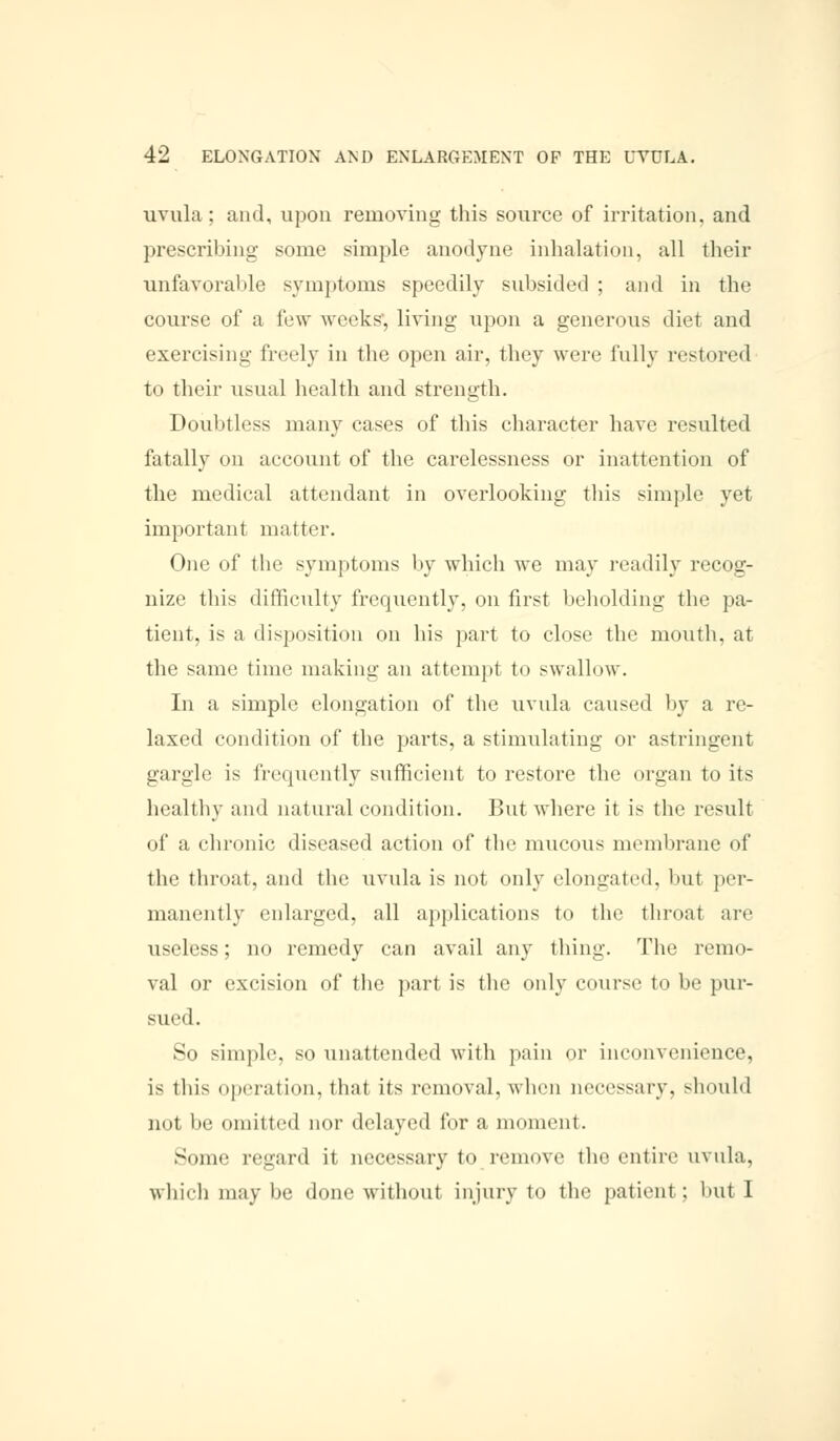 uvula; and, upon removing this source of irritation, and prescribing- some simple anodyne inhalation, all their unfavorable symptoms speedily subsided ; and in the course of a few weeks, living upon a generous diet and exercising freely in the open air, they were fully restored t<> their usual health and strength. Doubtless many eases of this character have resulted fatally on account of the carelessness or inattention of the medical attendant in overlooking this simple yet important matter. One of the symptoms by which we may readily recog- nize this difficulty frequently, on first beholding the pa- tient, is ;i disposition on his part to close the mouth, at the same time making an attempt to swallow. In a simple elongation of the uvula caused by a re- laxed condition of the parts, a stimulating or astringent gargle is frequently sufficient to restore the organ to its healthy and natural condition. But where it is the result of a chronic diseased action of the mucous membrane of the throat, and the uvula is not only elongated, but per- manently enlarged, all applications to the throat are useless; no remedy can avail any thing. The remo- val or excision of the part is the only course to be pur- sued. So simple, so unattended with pain or inconvenience, is this operation, that its removal, when necessary, should not be omitted nor delayed for a moment. Some regard it necessary to remove the entire uvula, which maybe done without injury to the patient; but I