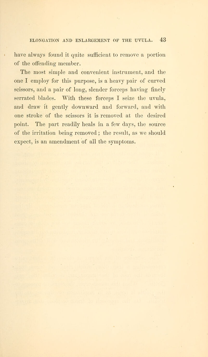 have always found it quite sufficient to remove a portion of the offending member. The most simple and convenient instrument, and the one I employ for this purpose, is a heavy pair of curved scissors, and a pair of long, slender forceps having finely serrated blades. With these forceps I seize the uvula, and draw it gently downward and forward, and with one stroke of the scissors it is removed at the desired point. The part readily heals in a few days, the source of the irritation being removed; the result, as we should expect, is an amendment of all the symptoms.
