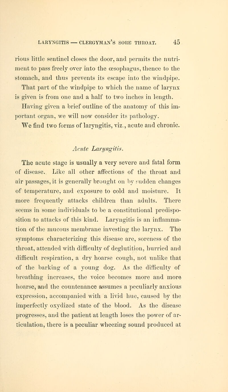 rious little sentinel closes the door, and permits the nutri- ment to pass freely over into the oesophagus, thence to the stomach, and thus prevents its escape into the windpipe. That part of the windpipe to which the name of larynx is given is from one and a half to two inches in length. Having given a brief outline of the anatomy of this im- portant organ, we will now consider its pathology. We find two forms of laryngitis, viz., acute and chronic. Acute Laryngitis. The acute stage is usually a very severe and fatal form of disease. Like all other affections of the throat and air passages, it is generally brought on by sudden changes of temperature, and exposure to cold and moisture. It more frequently attacks children than adults. There seems in some individuals to be a constitutional predispo- sition to attacks of this kind. Laryngitis is an inflamma- tion of the mucous membrane investing the larynx. The symptoms characterizing this disease are, soreness of the throat, attended with difficulty of deglutition, hurried and difficult respiration, a dry hoarse cough, not unlike that of the barking of a young dog. As the difficulty of breathing increases, the voice becomes more and more hoarse, and the countenance assumes a peculiarly anxious expression, accompanied with a livid hue, caused by the imperfectly oxydized state of the blood. As the disease progresses, and the patient at length loses the power of ar- ticulation, there is a peculiar wheezing sound produced at